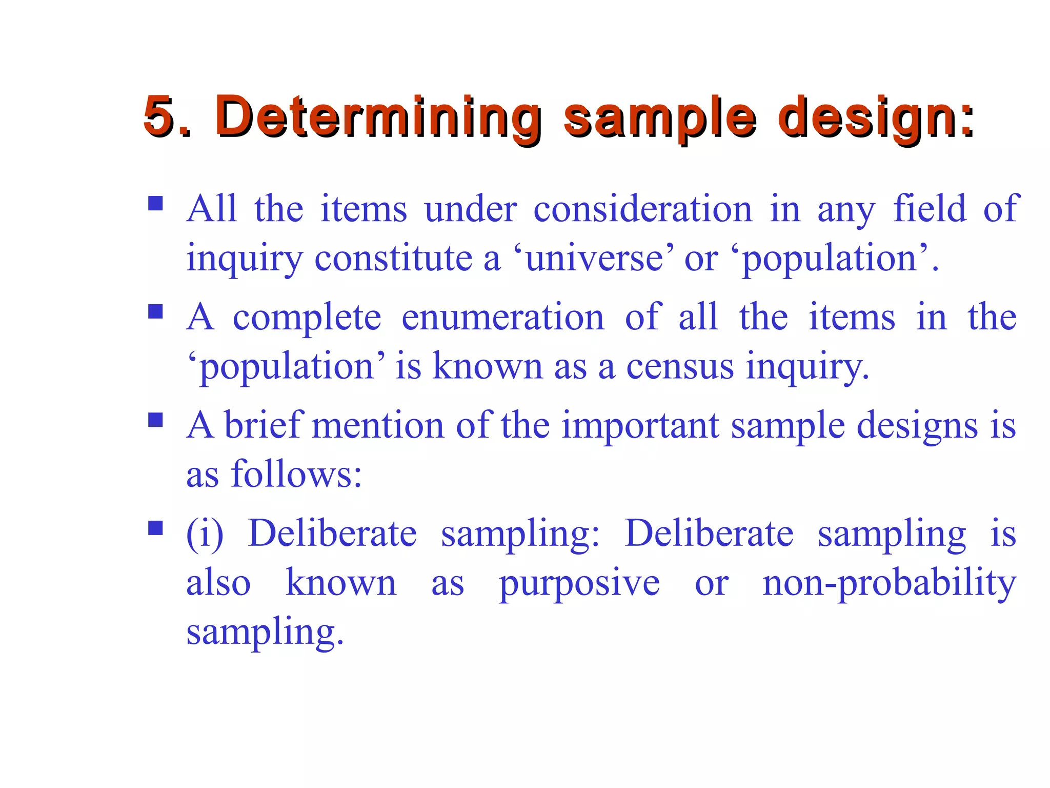 5. Determining sample design:5. Determining sample design:
 All the items under consideration in any field of
inquiry constitute a ‘universe’ or ‘population’.
 A complete enumeration of all the items in the
‘population’ is known as a census inquiry.
 A brief mention of the important sample designs is
as follows:
 (i) Deliberate sampling: Deliberate sampling is
also known as purposive or non-probability
sampling.
 