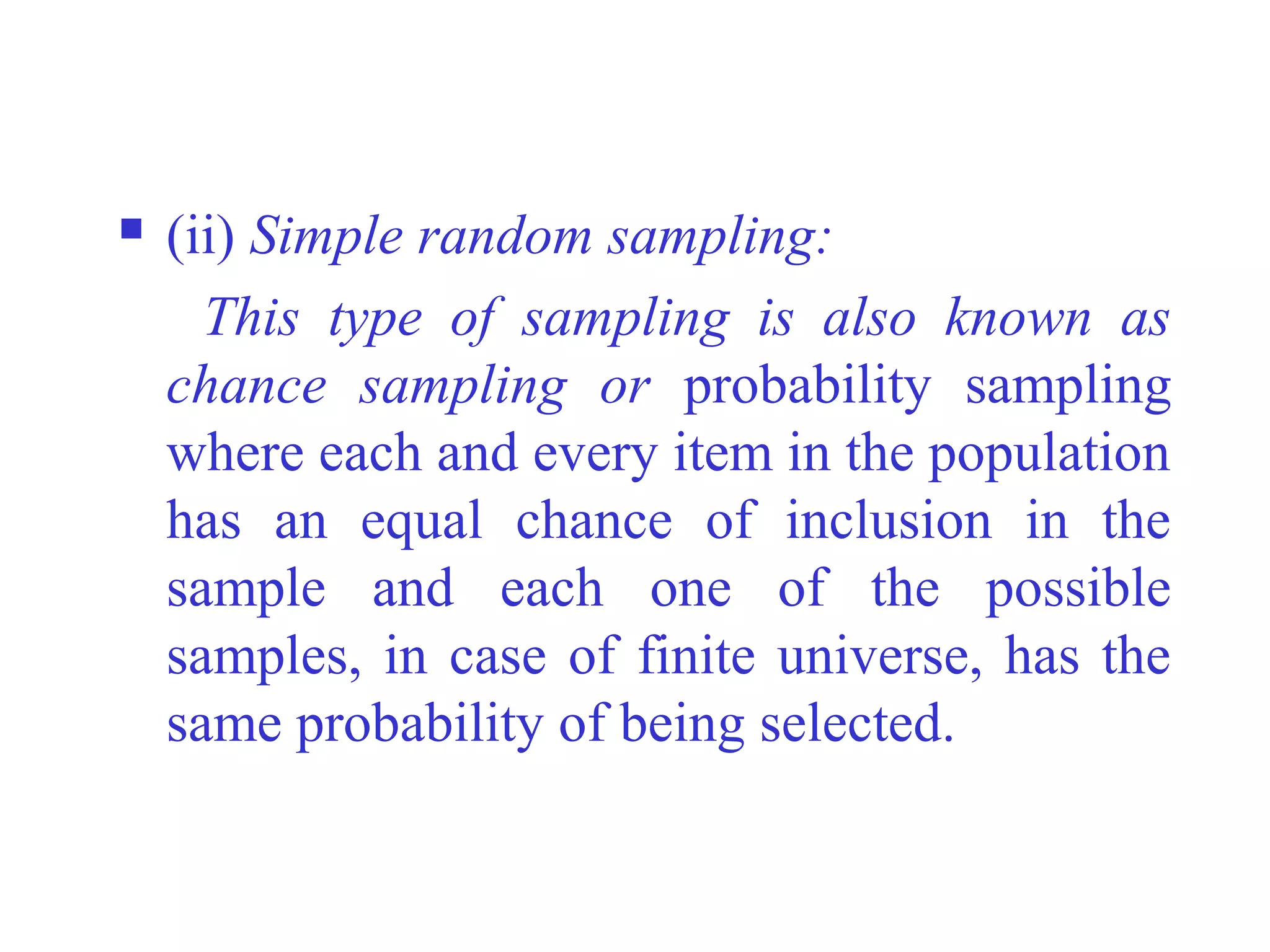  (ii) Simple random sampling:
This type of sampling is also known as
chance sampling or probability sampling
where each and every item in the population
has an equal chance of inclusion in the
sample and each one of the possible
samples, in case of finite universe, has the
same probability of being selected.
 