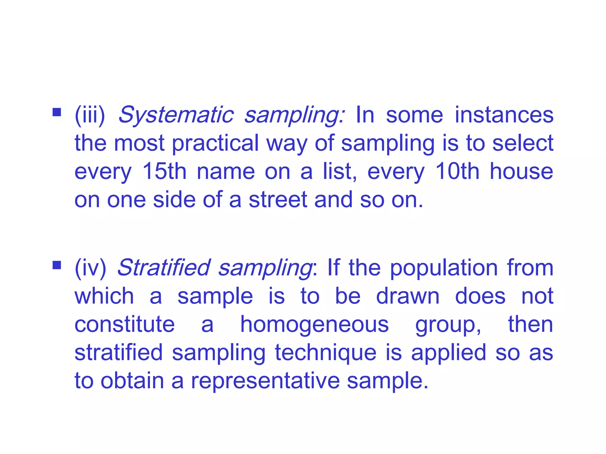  (iii) Systematic sampling: In some instances
the most practical way of sampling is to select
every 15th name on a list, every 10th house
on one side of a street and so on.
 (iv) Stratified sampling: If the population from
which a sample is to be drawn does not
constitute a homogeneous group, then
stratified sampling technique is applied so as
to obtain a representative sample.
 
