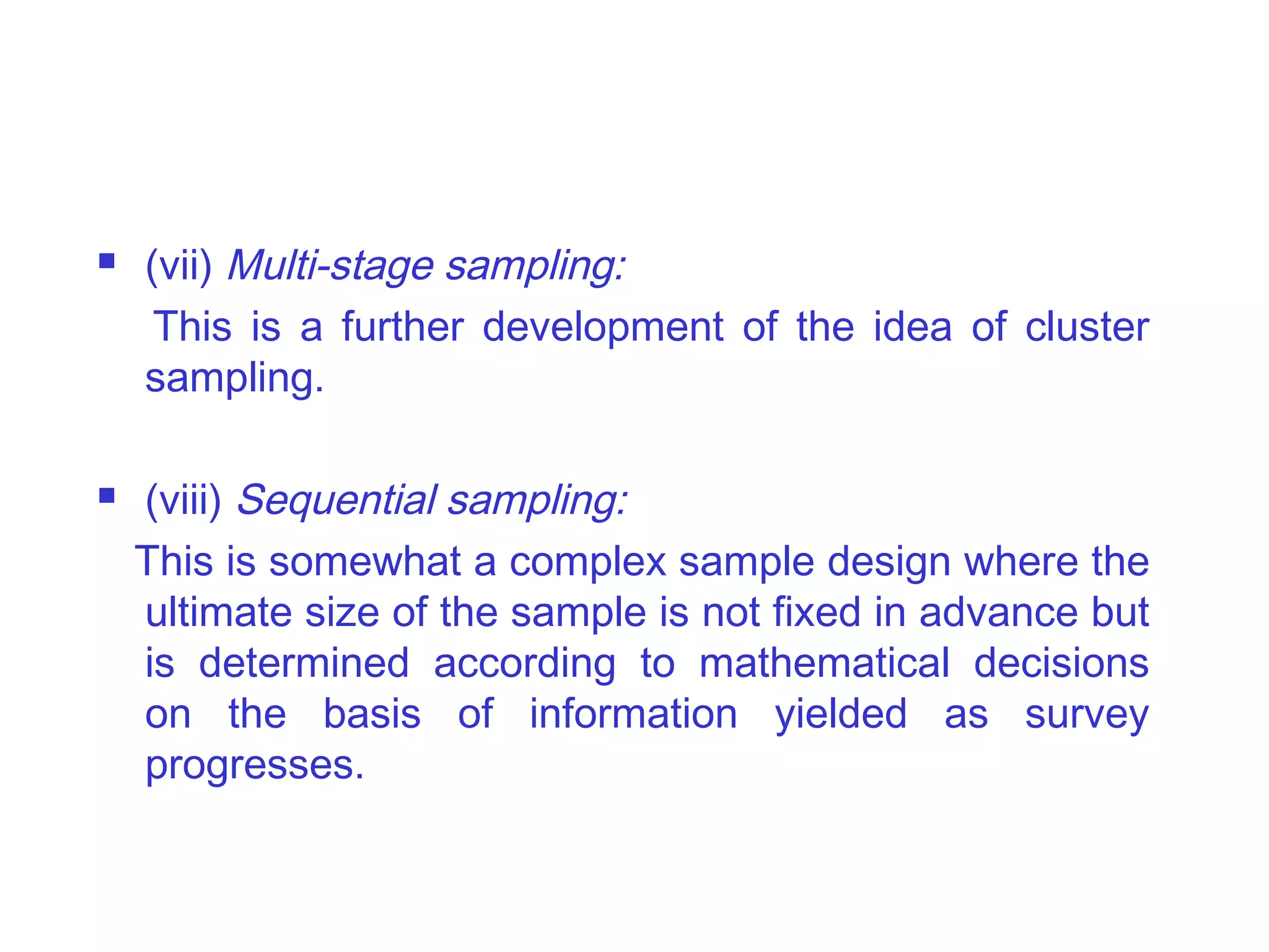  (vii) Multi-stage sampling:
This is a further development of the idea of cluster
sampling.
 (viii) Sequential sampling:
This is somewhat a complex sample design where the
ultimate size of the sample is not fixed in advance but
is determined according to mathematical decisions
on the basis of information yielded as survey
progresses.
 