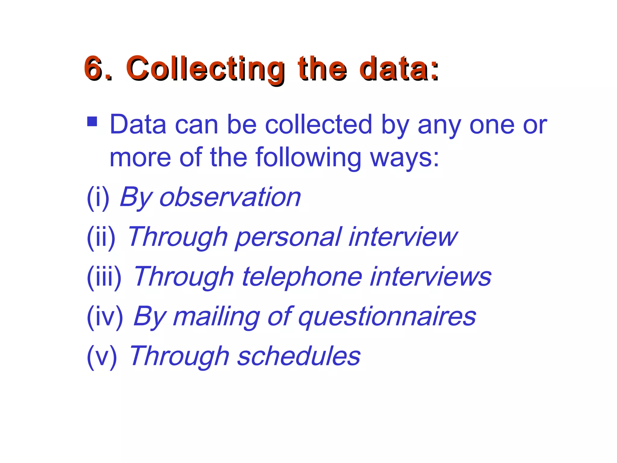 6. Collecting the data:6. Collecting the data:
 Data can be collected by any one or
more of the following ways:
(i) By observation
(ii) Through personal interview
(iii) Through telephone interviews
(iv) By mailing of questionnaires
(v) Through schedules
 