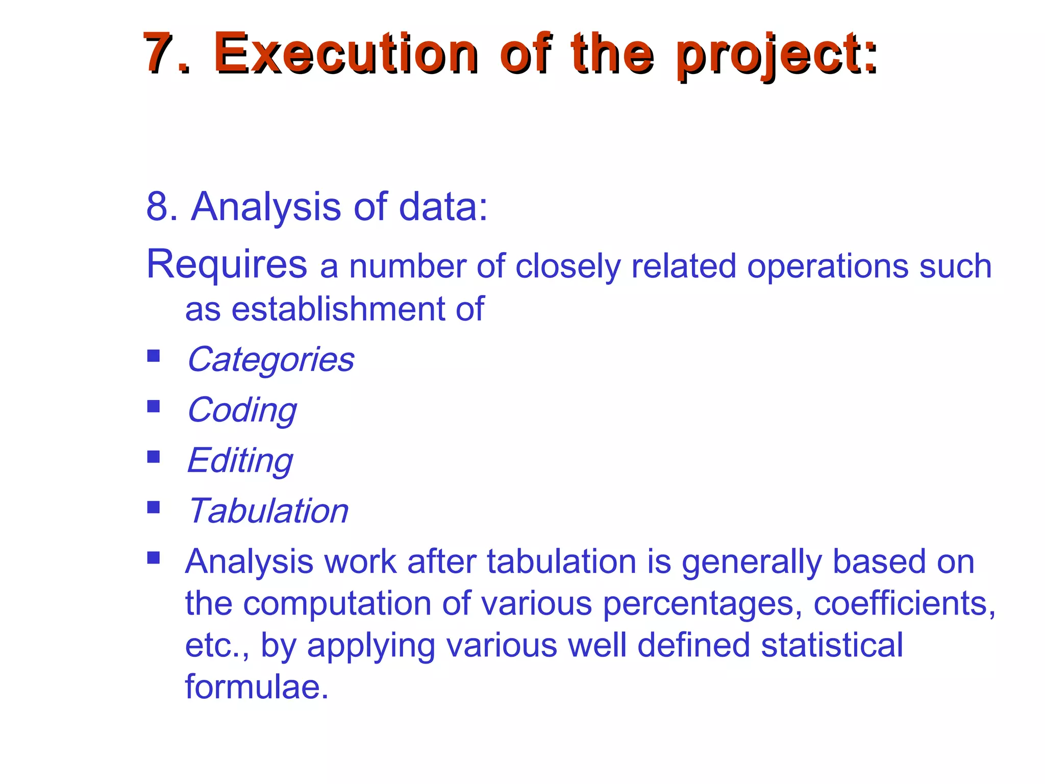 7. Execution of the project:7. Execution of the project:
8. Analysis of data:
Requires a number of closely related operations such
as establishment of
 Categories
 Coding
 Editing
 Tabulation
 Analysis work after tabulation is generally based on
the computation of various percentages, coefficients,
etc., by applying various well defined statistical
formulae.
 
