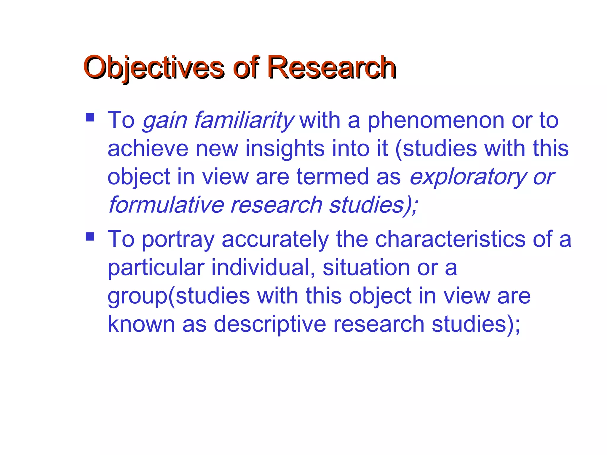 Objectives of ResearchObjectives of Research
 To gain familiarity with a phenomenon or to
achieve new insights into it (studies with this
object in view are termed as exploratory or
formulative research studies);
 To portray accurately the characteristics of a
particular individual, situation or a
group(studies with this object in view are
known as descriptive research studies);
 