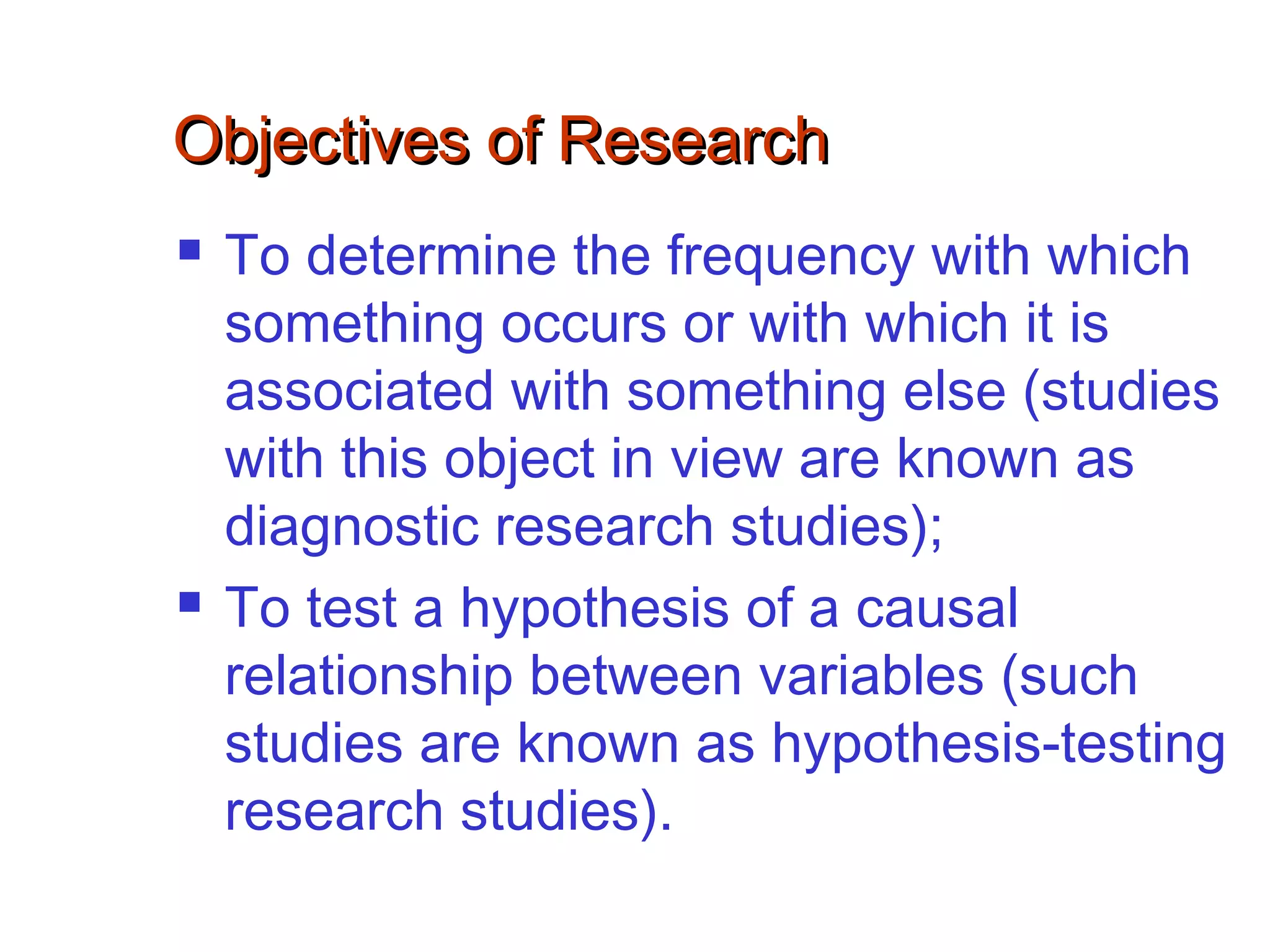 Objectives of ResearchObjectives of Research
 To determine the frequency with which
something occurs or with which it is
associated with something else (studies
with this object in view are known as
diagnostic research studies);
 To test a hypothesis of a causal
relationship between variables (such
studies are known as hypothesis-testing
research studies).
 