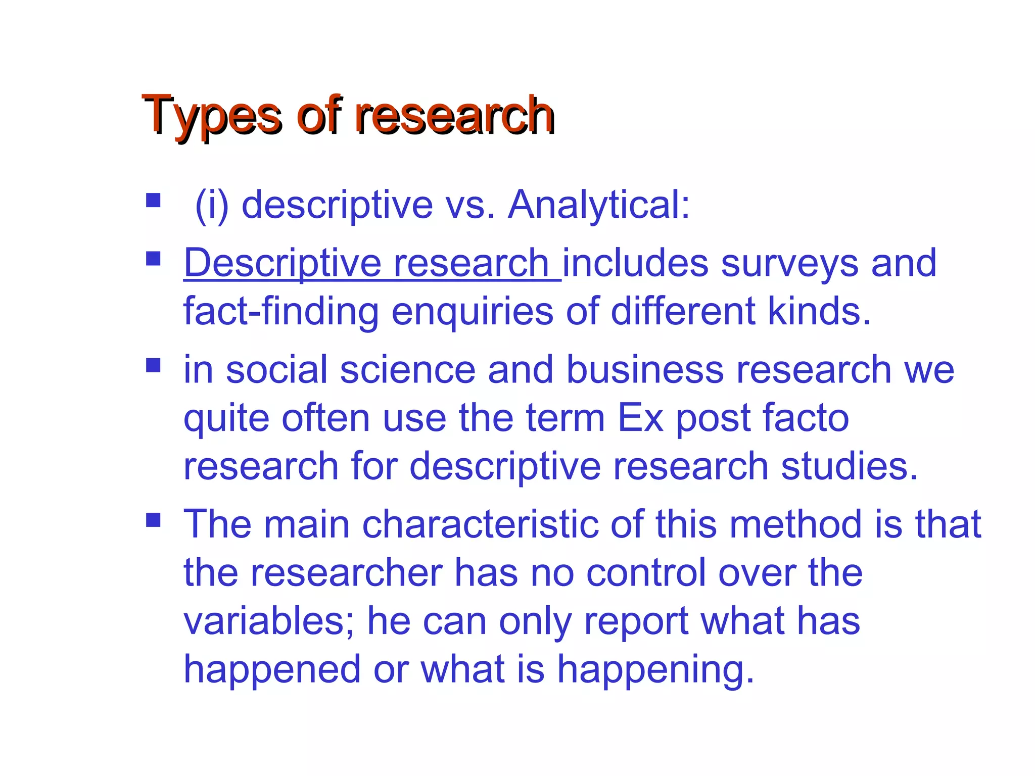 Types of researchTypes of research
 (i) descriptive vs. Analytical:
 Descriptive research includes surveys and
fact-finding enquiries of different kinds.
 in social science and business research we
quite often use the term Ex post facto
research for descriptive research studies.
 The main characteristic of this method is that
the researcher has no control over the
variables; he can only report what has
happened or what is happening.
 