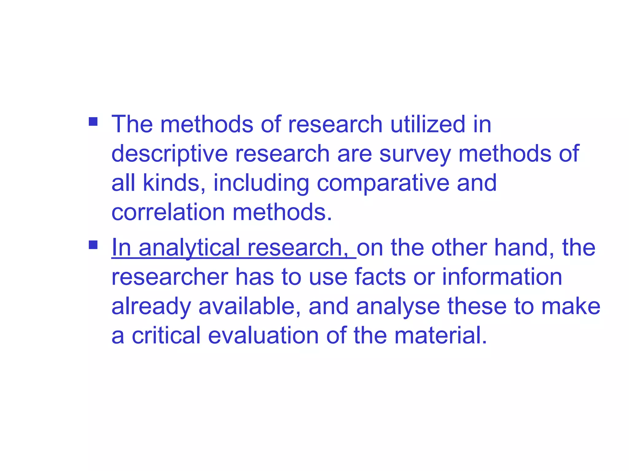  The methods of research utilized in
descriptive research are survey methods of
all kinds, including comparative and
correlation methods.
 In analytical research, on the other hand, the
researcher has to use facts or information
already available, and analyse these to make
a critical evaluation of the material.
 
