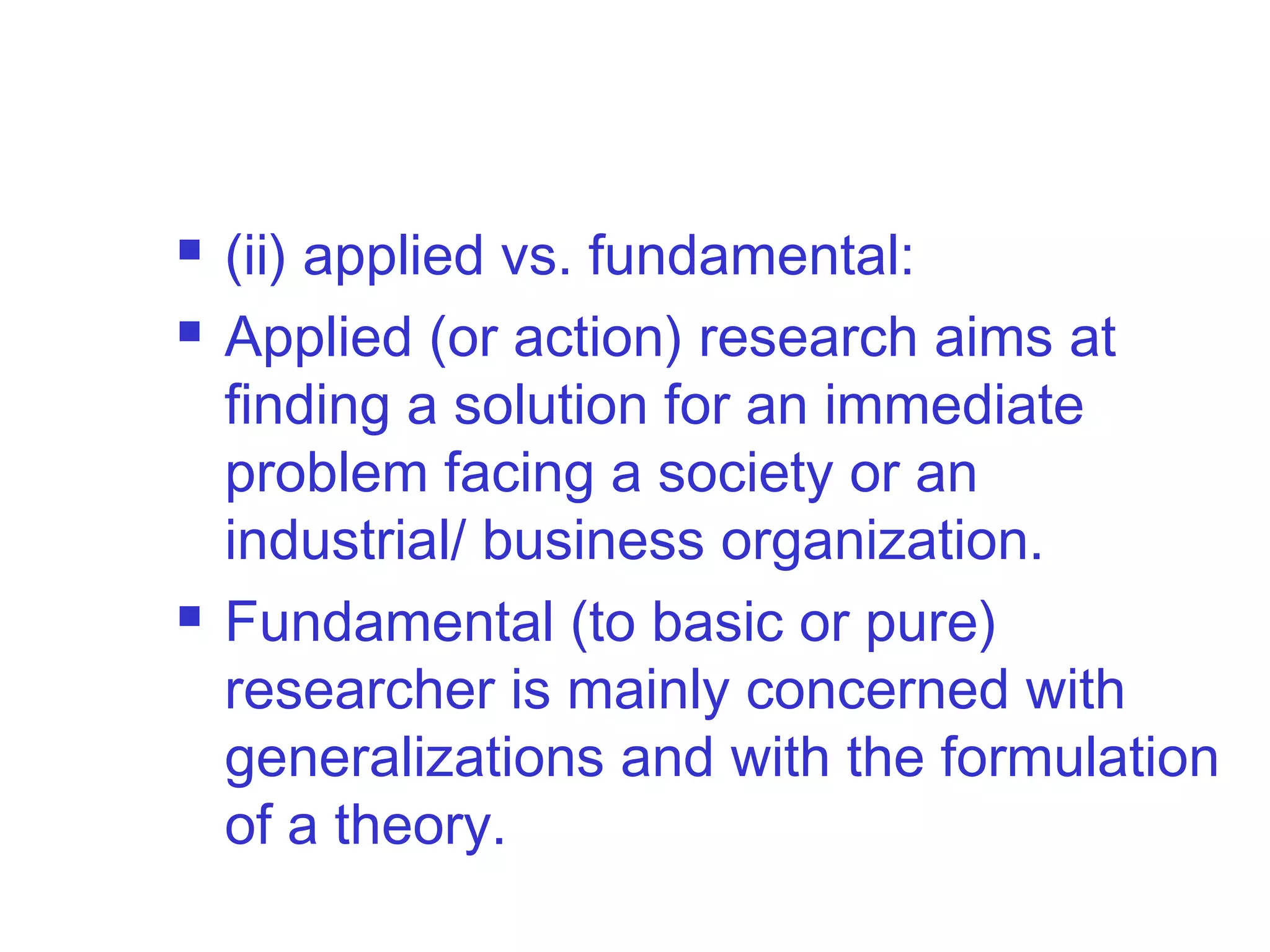  (ii) applied vs. fundamental:
 Applied (or action) research aims at
finding a solution for an immediate
problem facing a society or an
industrial/ business organization.
 Fundamental (to basic or pure)
researcher is mainly concerned with
generalizations and with the formulation
of a theory.
 