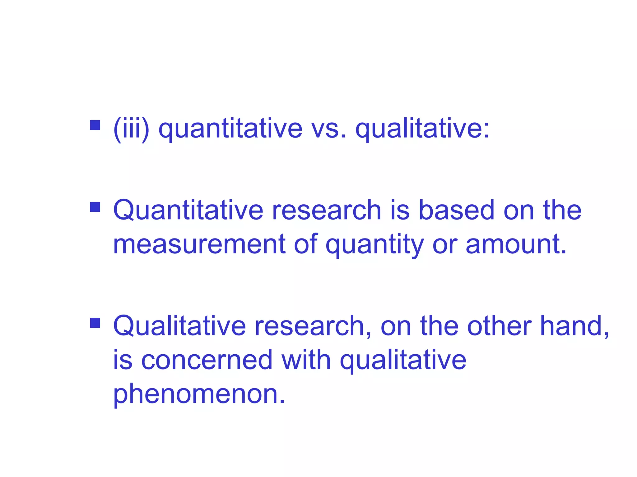  (iii) quantitative vs. qualitative:
 Quantitative research is based on the
measurement of quantity or amount.
 Qualitative research, on the other hand,
is concerned with qualitative
phenomenon.
 