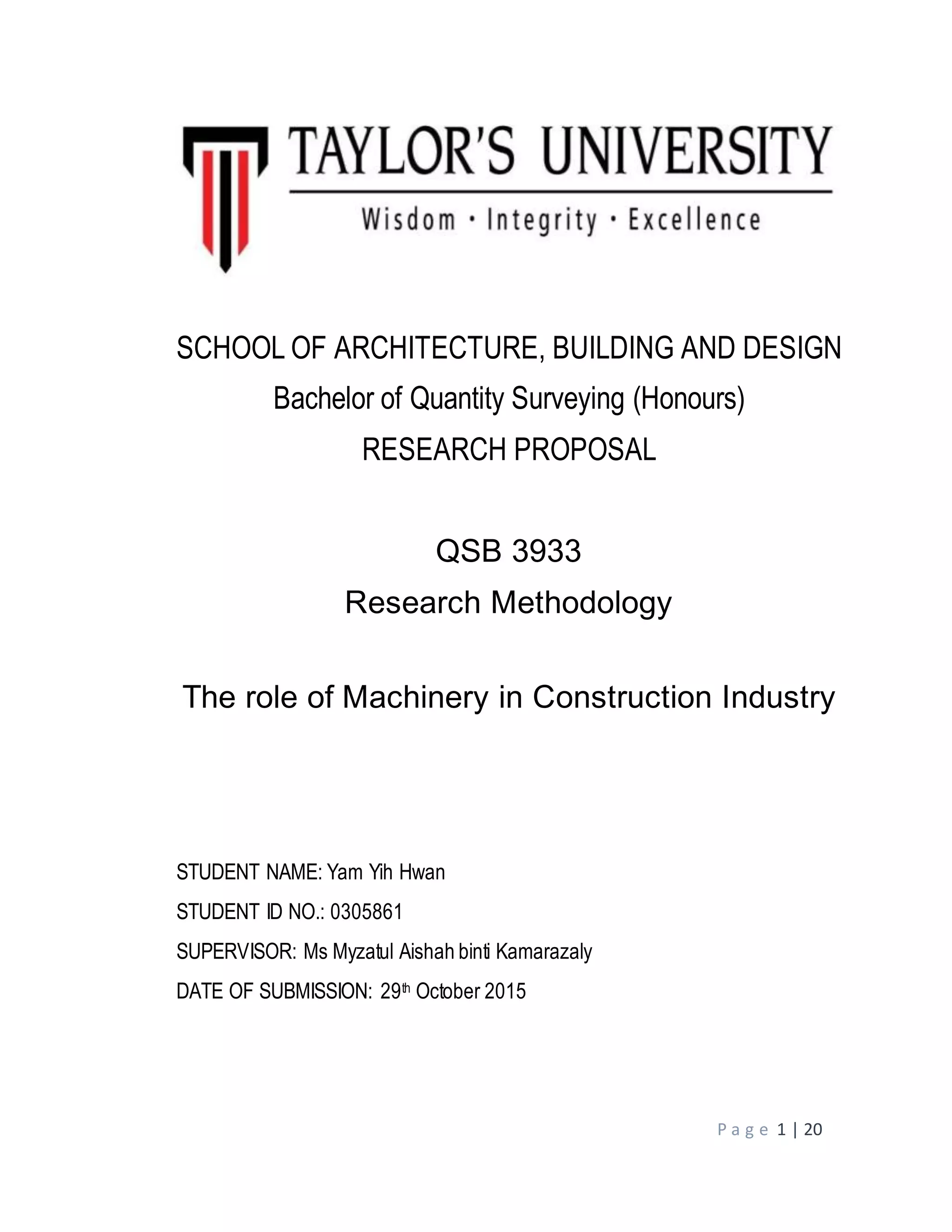 P a g e 1 | 20
SCHOOL OF ARCHITECTURE, BUILDING AND DESIGN
Bachelor of Quantity Surveying (Honours)
RESEARCH PROPOSAL
QSB 3933
Research Methodology
The role of Machinery in Construction Industry
STUDENT NAME: Yam Yih Hwan
STUDENT ID NO.: 0305861
SUPERVISOR: Ms Myzatul Aishah binti Kamarazaly
DATE OF SUBMISSION: 29th October 2015
 