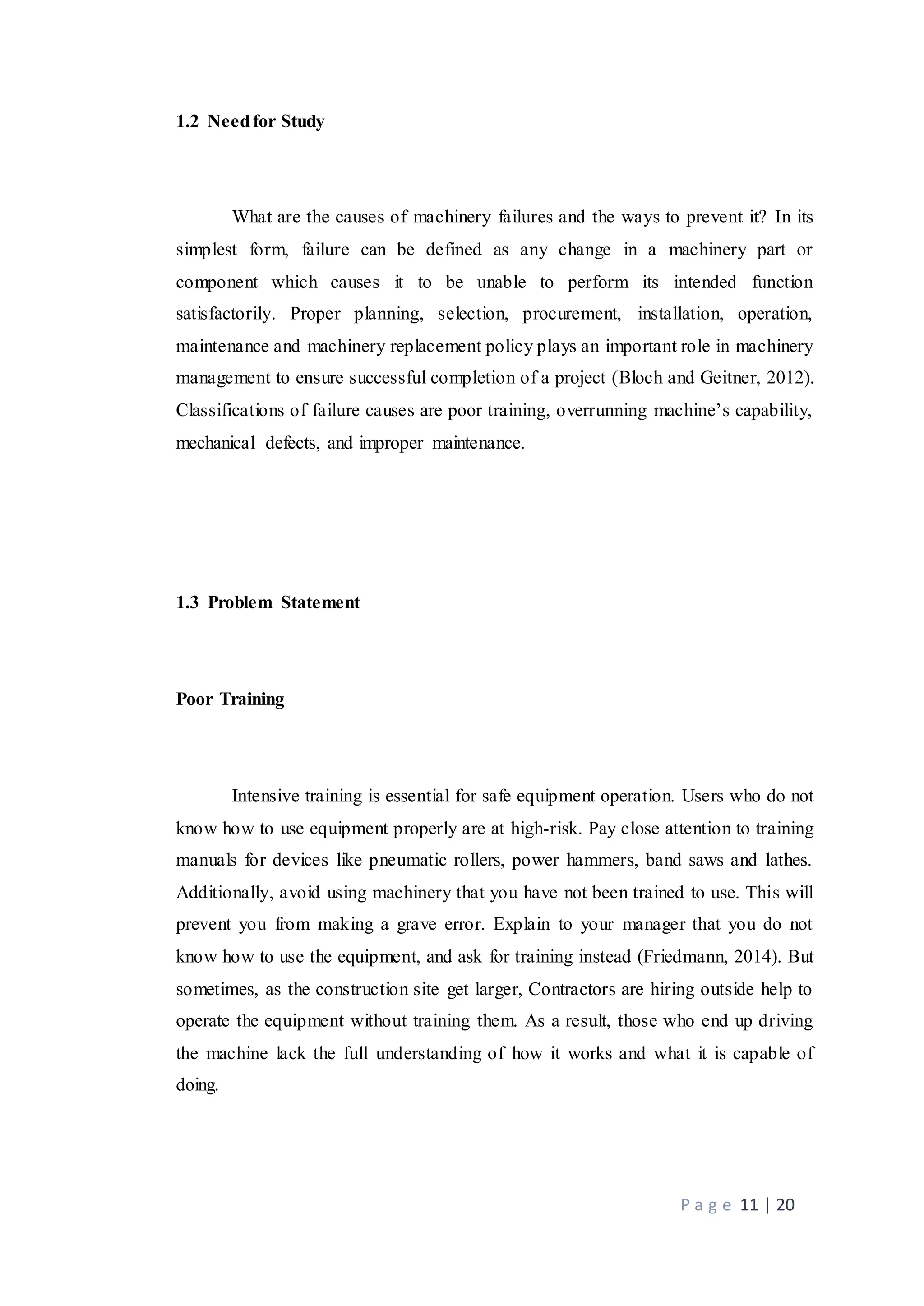 P a g e 11 | 20
1.2 Needfor Study
What are the causes of machinery failures and the ways to prevent it? In its
simplest form, failure can be defined as any change in a machinery part or
component which causes it to be unable to perform its intended function
satisfactorily. Proper planning, selection, procurement, installation, operation,
maintenance and machinery replacement policy plays an important role in machinery
management to ensure successful completion of a project (Bloch and Geitner, 2012).
Classifications of failure causes are poor training, overrunning machine’s capability,
mechanical defects, and improper maintenance.
1.3 Problem Statement
Poor Training
Intensive training is essential for safe equipment operation. Users who do not
know how to use equipment properly are at high-risk. Pay close attention to training
manuals for devices like pneumatic rollers, power hammers, band saws and lathes.
Additionally, avoid using machinery that you have not been trained to use. This will
prevent you from making a grave error. Explain to your manager that you do not
know how to use the equipment, and ask for training instead (Friedmann, 2014). But
sometimes, as the construction site get larger, Contractors are hiring outside help to
operate the equipment without training them. As a result, those who end up driving
the machine lack the full understanding of how it works and what it is capable of
doing.
 
