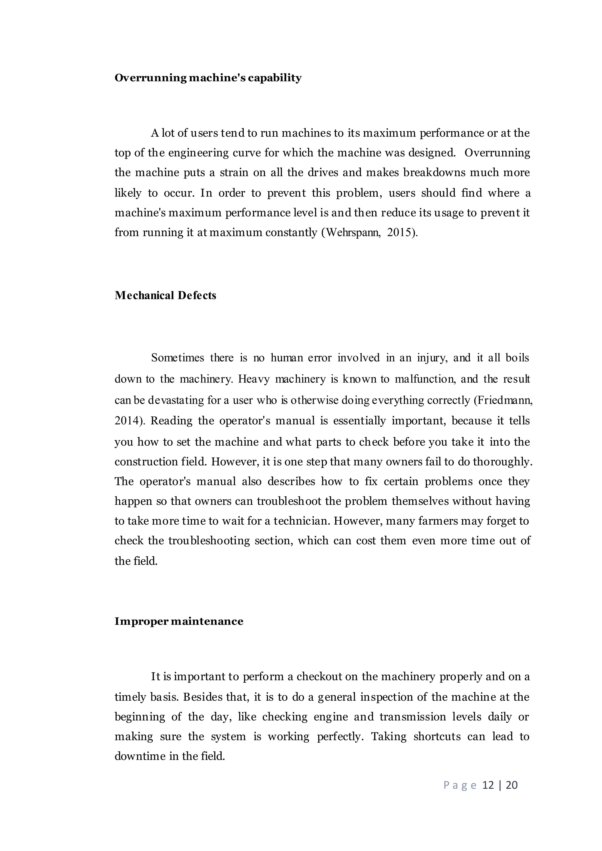 P a g e 12 | 20
Overrunning machine's capability
A lot of users tend to run machines to its maximum performance or at the
top of the engineering curve for which the machine was designed. Overrunning
the machine puts a strain on all the drives and makes breakdowns much more
likely to occur. In order to prevent this problem, users should find where a
machine's maximum performance level is and then reduce its usage to prevent it
from running it at maximum constantly (Wehrspann, 2015).
Mechanical Defects
Sometimes there is no human error involved in an injury, and it all boils
down to the machinery. Heavy machinery is known to malfunction, and the result
can be devastating for a user who is otherwise doing everything correctly (Friedmann,
2014). Reading the operator's manual is essentially important, because it tells
you how to set the machine and what parts to check before you take it into the
construction field. However, it is one step that many owners fail to do thoroughly.
The operator's manual also describes how to fix certain problems once they
happen so that owners can troubleshoot the problem themselves without having
to take more time to wait for a technician. However, many farmers may forget to
check the troubleshooting section, which can cost them even more time out of
the field.
Improper maintenance
It is important to perform a checkout on the machinery properly and on a
timely basis. Besides that, it is to do a general inspection of the machine at the
beginning of the day, like checking engine and transmission levels daily or
making sure the system is working perfectly. Taking shortcuts can lead to
downtime in the field.
 