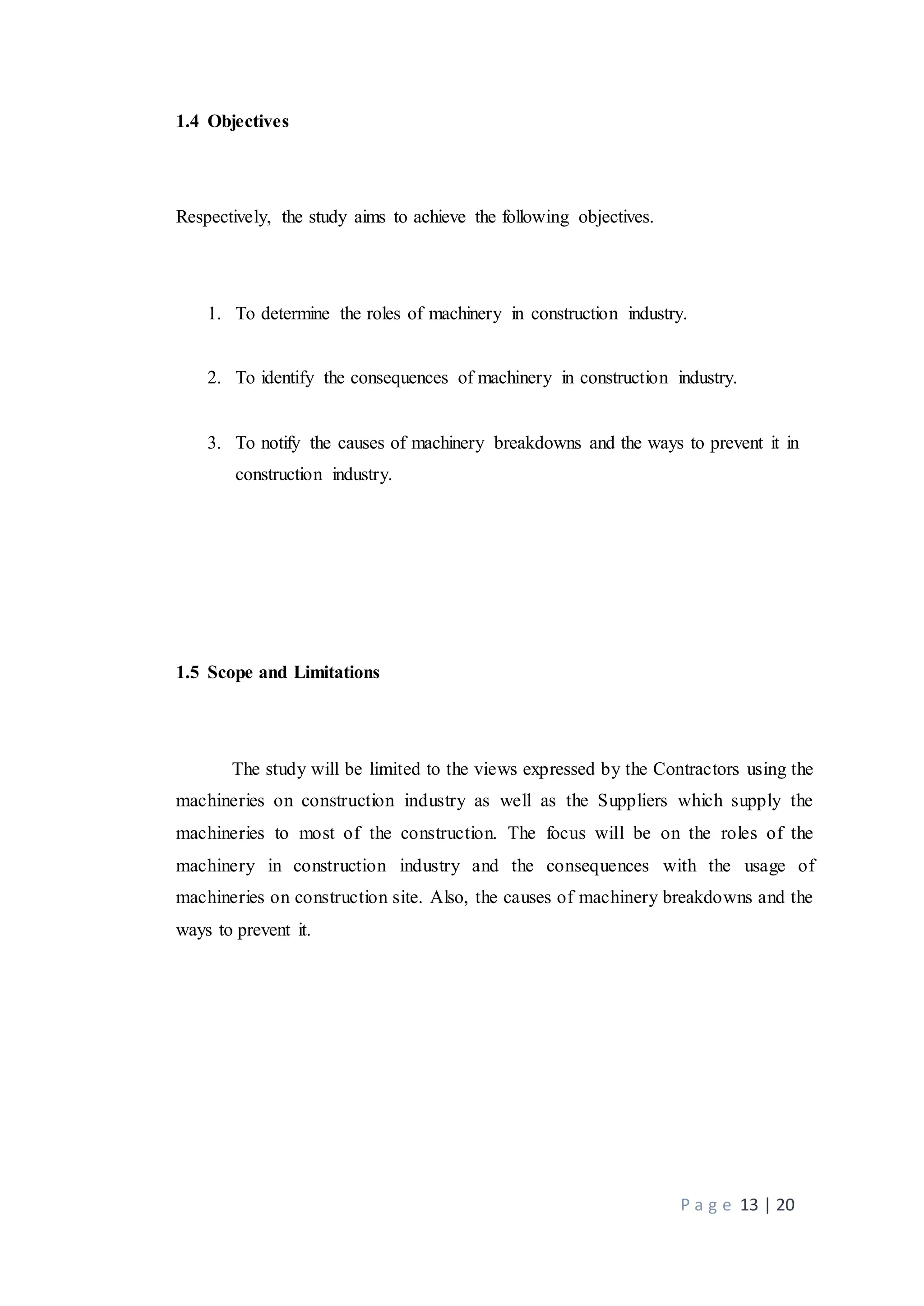 P a g e 13 | 20
1.4 Objectives
Respectively, the study aims to achieve the following objectives.
1. To determine the roles of machinery in construction industry.
2. To identify the consequences of machinery in construction industry.
3. To notify the causes of machinery breakdowns and the ways to prevent it in
construction industry.
1.5 Scope and Limitations
The study will be limited to the views expressed by the Contractors using the
machineries on construction industry as well as the Suppliers which supply the
machineries to most of the construction. The focus will be on the roles of the
machinery in construction industry and the consequences with the usage of
machineries on construction site. Also, the causes of machinery breakdowns and the
ways to prevent it.
 