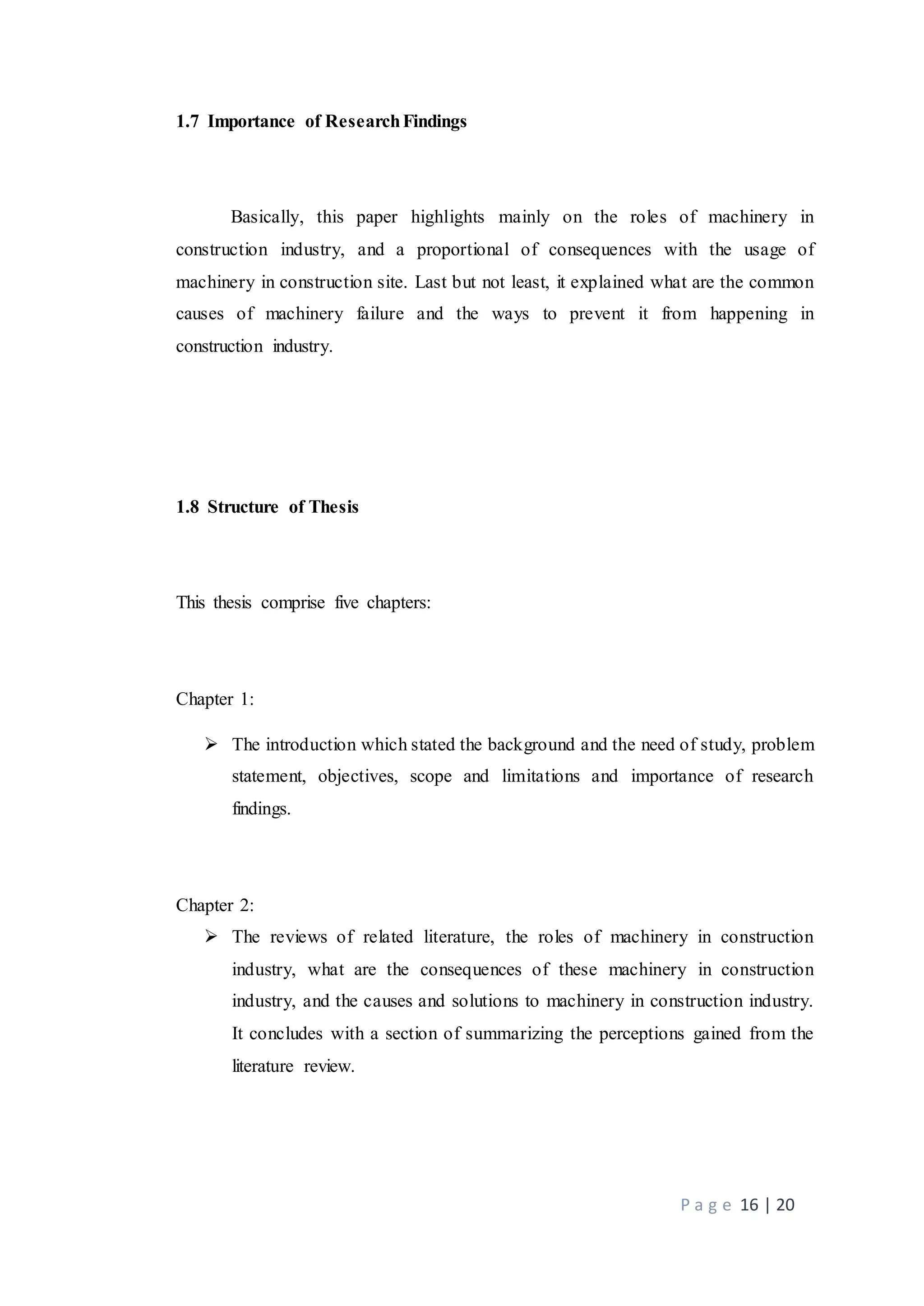 P a g e 16 | 20
1.7 Importance of ResearchFindings
Basically, this paper highlights mainly on the roles of machinery in
construction industry, and a proportional of consequences with the usage of
machinery in construction site. Last but not least, it explained what are the common
causes of machinery failure and the ways to prevent it from happening in
construction industry.
1.8 Structure of Thesis
This thesis comprise five chapters:
Chapter 1:
 The introduction which stated the background and the need of study, problem
statement, objectives, scope and limitations and importance of research
findings.
Chapter 2:
 The reviews of related literature, the roles of machinery in construction
industry, what are the consequences of these machinery in construction
industry, and the causes and solutions to machinery in construction industry.
It concludes with a section of summarizing the perceptions gained from the
literature review.
 