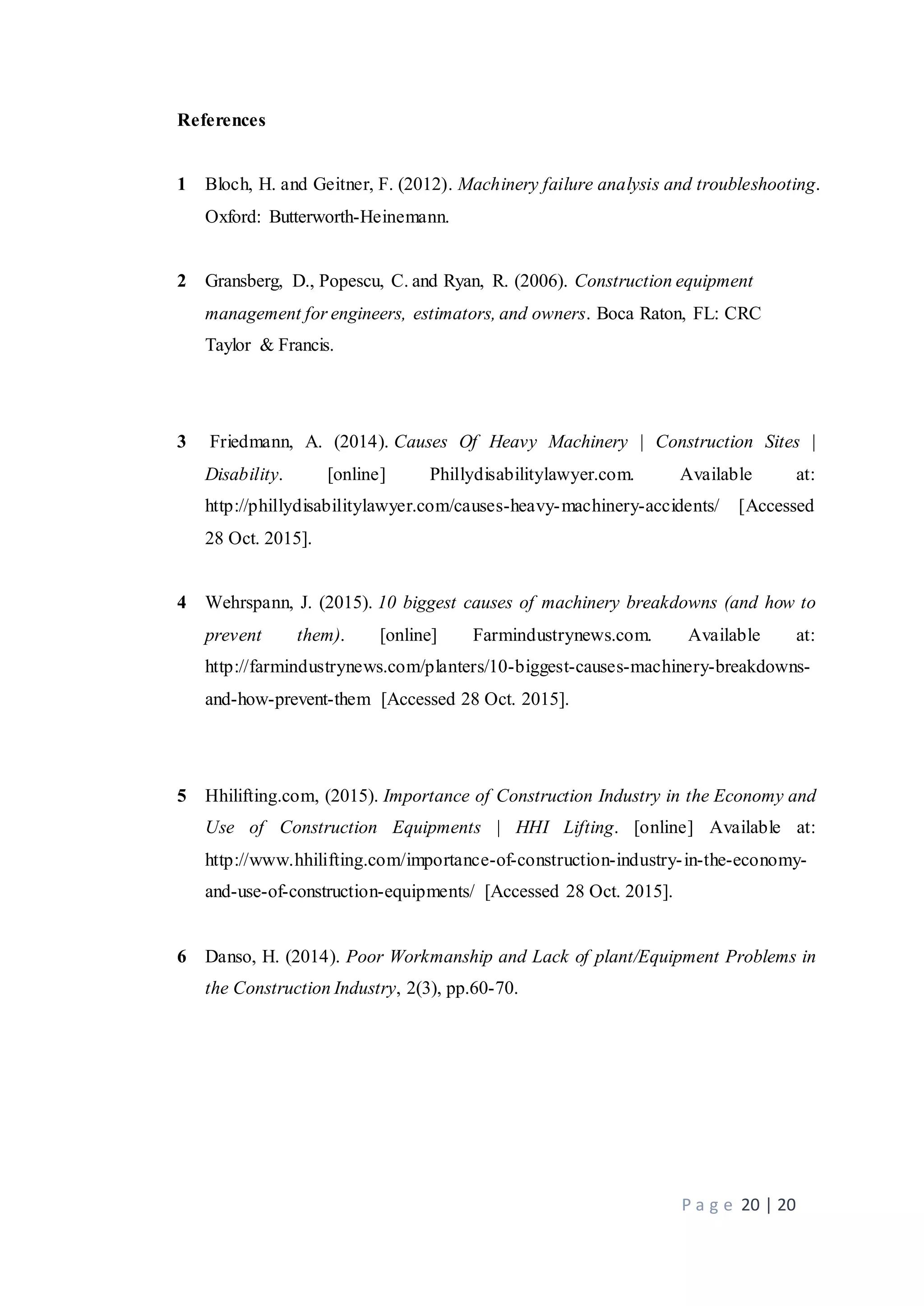 P a g e 20 | 20
References
1 Bloch, H. and Geitner, F. (2012). Machinery failure analysis and troubleshooting.
Oxford: Butterworth-Heinemann.
2 Gransberg, D., Popescu, C. and Ryan, R. (2006). Construction equipment
management for engineers, estimators, and owners. Boca Raton, FL: CRC
Taylor & Francis.
3 Friedmann, A. (2014). Causes Of Heavy Machinery | Construction Sites |
Disability. [online] Phillydisabilitylawyer.com. Available at:
http://phillydisabilitylawyer.com/causes-heavy-machinery-accidents/ [Accessed
28 Oct. 2015].
4 Wehrspann, J. (2015). 10 biggest causes of machinery breakdowns (and how to
prevent them). [online] Farmindustrynews.com. Available at:
http://farmindustrynews.com/planters/10-biggest-causes-machinery-breakdowns-
and-how-prevent-them [Accessed 28 Oct. 2015].
5 Hhilifting.com, (2015). Importance of Construction Industry in the Economy and
Use of Construction Equipments | HHI Lifting. [online] Available at:
http://www.hhilifting.com/importance-of-construction-industry-in-the-economy-
and-use-of-construction-equipments/ [Accessed 28 Oct. 2015].
6 Danso, H. (2014). Poor Workmanship and Lack of plant/Equipment Problems in
the Construction Industry, 2(3), pp.60-70.
 