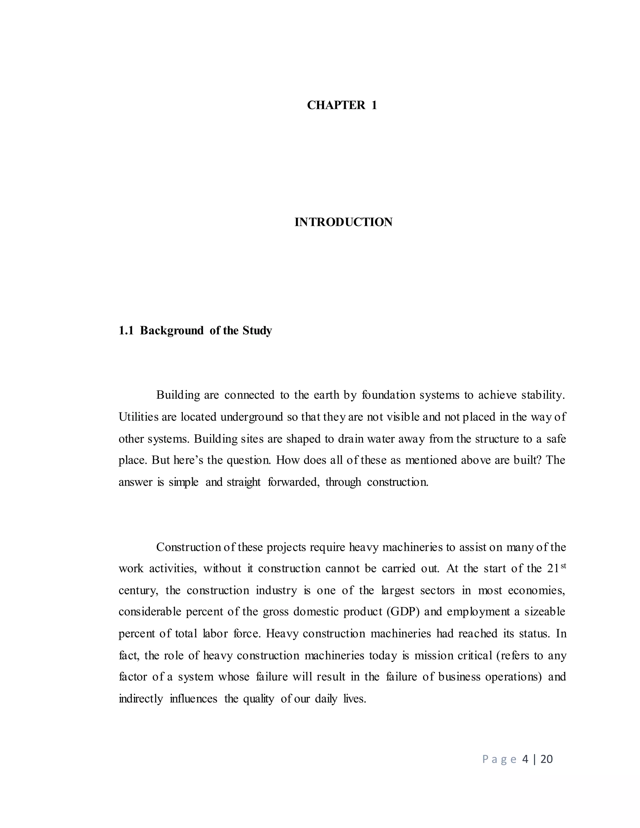 P a g e 4 | 20
CHAPTER 1
INTRODUCTION
1.1 Background of the Study
Building are connected to the earth by foundation systems to achieve stability.
Utilities are located underground so that they are not visible and not placed in the way of
other systems. Building sites are shaped to drain water away from the structure to a safe
place. But here’s the question. How does all of these as mentioned above are built? The
answer is simple and straight forwarded, through construction.
Construction of these projects require heavy machineries to assist on many of the
work activities, without it construction cannot be carried out. At the start of the 21st
century, the construction industry is one of the largest sectors in most economies,
considerable percent of the gross domestic product (GDP) and employment a sizeable
percent of total labor force. Heavy construction machineries had reached its status. In
fact, the role of heavy construction machineries today is mission critical (refers to any
factor of a system whose failure will result in the failure of business operations) and
indirectly influences the quality of our daily lives.
 