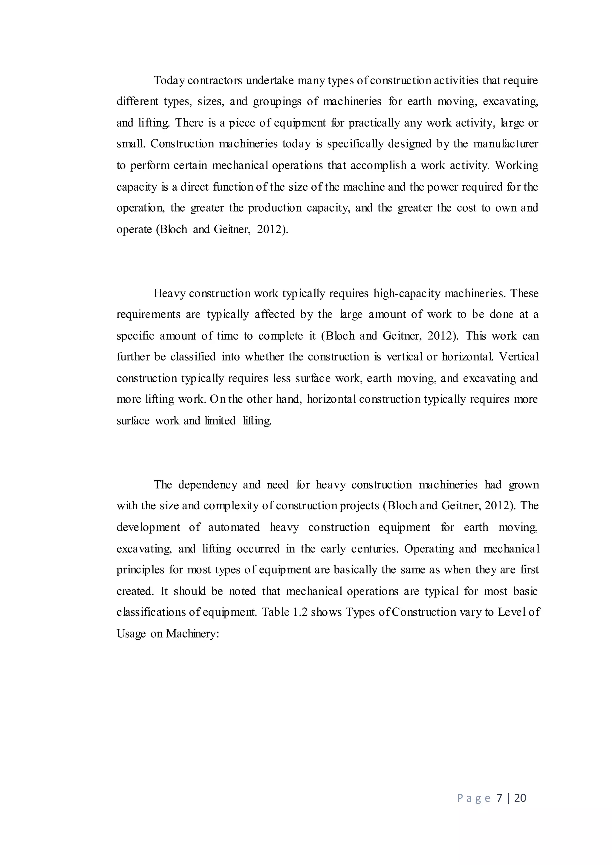 P a g e 7 | 20
Today contractors undertake many types of construction activities that require
different types, sizes, and groupings of machineries for earth moving, excavating,
and lifting. There is a piece of equipment for practically any work activity, large or
small. Construction machineries today is specifically designed by the manufacturer
to perform certain mechanical operations that accomplish a work activity. Working
capacity is a direct function of the size of the machine and the power required for the
operation, the greater the production capacity, and the greater the cost to own and
operate (Bloch and Geitner, 2012).
Heavy construction work typically requires high-capacity machineries. These
requirements are typically affected by the large amount of work to be done at a
specific amount of time to complete it (Bloch and Geitner, 2012). This work can
further be classified into whether the construction is vertical or horizontal. Vertical
construction typically requires less surface work, earth moving, and excavating and
more lifting work. On the other hand, horizontal construction typically requires more
surface work and limited lifting.
The dependency and need for heavy construction machineries had grown
with the size and complexity of construction projects (Bloch and Geitner, 2012). The
development of automated heavy construction equipment for earth moving,
excavating, and lifting occurred in the early centuries. Operating and mechanical
principles for most types of equipment are basically the same as when they are first
created. It should be noted that mechanical operations are typical for most basic
classifications of equipment. Table 1.2 shows Types of Construction vary to Level of
Usage on Machinery:
 