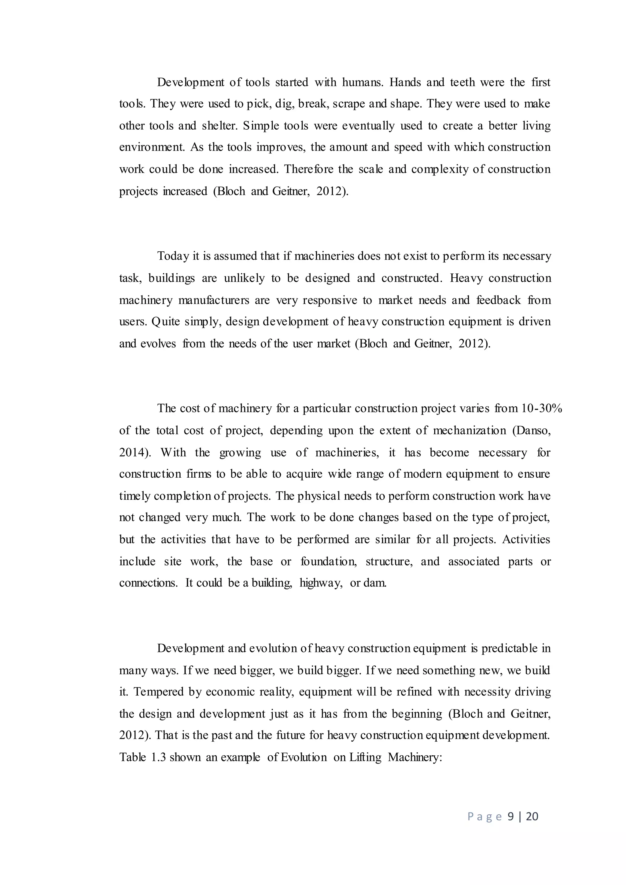 P a g e 9 | 20
Development of tools started with humans. Hands and teeth were the first
tools. They were used to pick, dig, break, scrape and shape. They were used to make
other tools and shelter. Simple tools were eventually used to create a better living
environment. As the tools improves, the amount and speed with which construction
work could be done increased. Therefore the scale and complexity of construction
projects increased (Bloch and Geitner, 2012).
Today it is assumed that if machineries does not exist to perform its necessary
task, buildings are unlikely to be designed and constructed. Heavy construction
machinery manufacturers are very responsive to market needs and feedback from
users. Quite simply, design development of heavy construction equipment is driven
and evolves from the needs of the user market (Bloch and Geitner, 2012).
The cost of machinery for a particular construction project varies from 10-30%
of the total cost of project, depending upon the extent of mechanization (Danso,
2014). With the growing use of machineries, it has become necessary for
construction firms to be able to acquire wide range of modern equipment to ensure
timely completion of projects. The physical needs to perform construction work have
not changed very much. The work to be done changes based on the type of project,
but the activities that have to be performed are similar for all projects. Activities
include site work, the base or foundation, structure, and associated parts or
connections. It could be a building, highway, or dam.
Development and evolution of heavy construction equipment is predictable in
many ways. If we need bigger, we build bigger. If we need something new, we build
it. Tempered by economic reality, equipment will be refined with necessity driving
the design and development just as it has from the beginning (Bloch and Geitner,
2012). That is the past and the future for heavy construction equipment development.
Table 1.3 shown an example of Evolution on Lifting Machinery:
 
