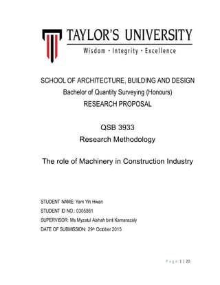 P a g e 1 | 20
SCHOOL OF ARCHITECTURE, BUILDING AND DESIGN
Bachelor of Quantity Surveying (Honours)
RESEARCH PROPOSAL
QSB 3933
Research Methodology
The role of Machinery in Construction Industry
STUDENT NAME: Yam Yih Hwan
STUDENT ID NO.: 0305861
SUPERVISOR: Ms Myzatul Aishah binti Kamarazaly
DATE OF SUBMISSION: 29th October 2015
 