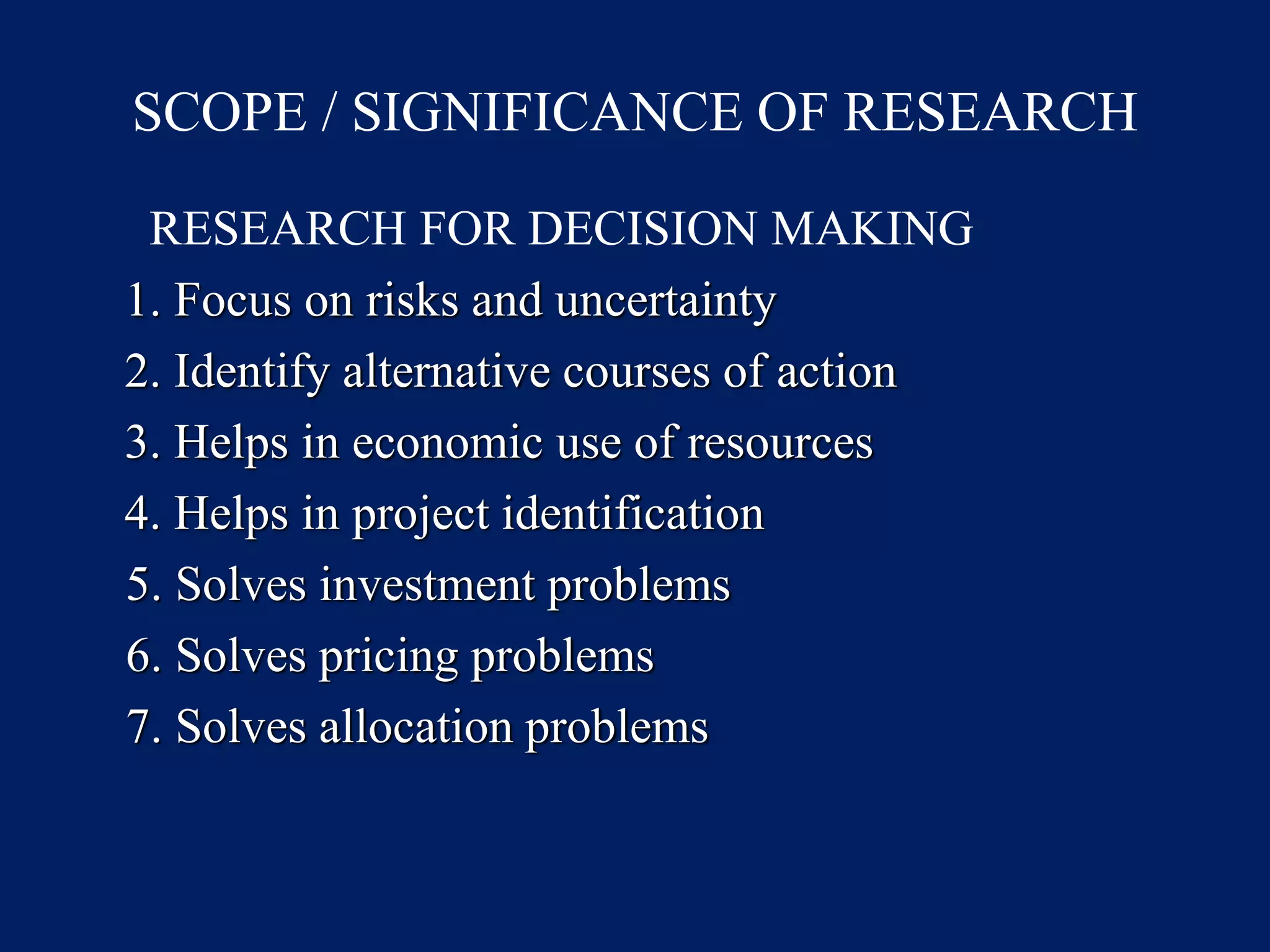 SCOPE / SIGNIFICANCE OF RESEARCH
RESEARCH FOR DECISION MAKING
1. Focus on risks and uncertainty
2. Identify alternative courses of action
3. Helps in economic use of resources
4. Helps in project identification
5. Solves investment problems
6. Solves pricing problems
7. Solves allocation problems
 