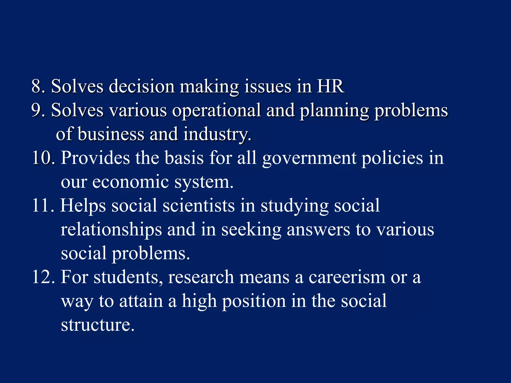 8. Solves decision making issues in HR
9. Solves various operational and planning problems
of business and industry.
10. Provides the basis for all government policies in
our economic system.
11. Helps social scientists in studying social
relationships and in seeking answers to various
social problems.
12. For students, research means a careerism or a
way to attain a high position in the social
structure.
 