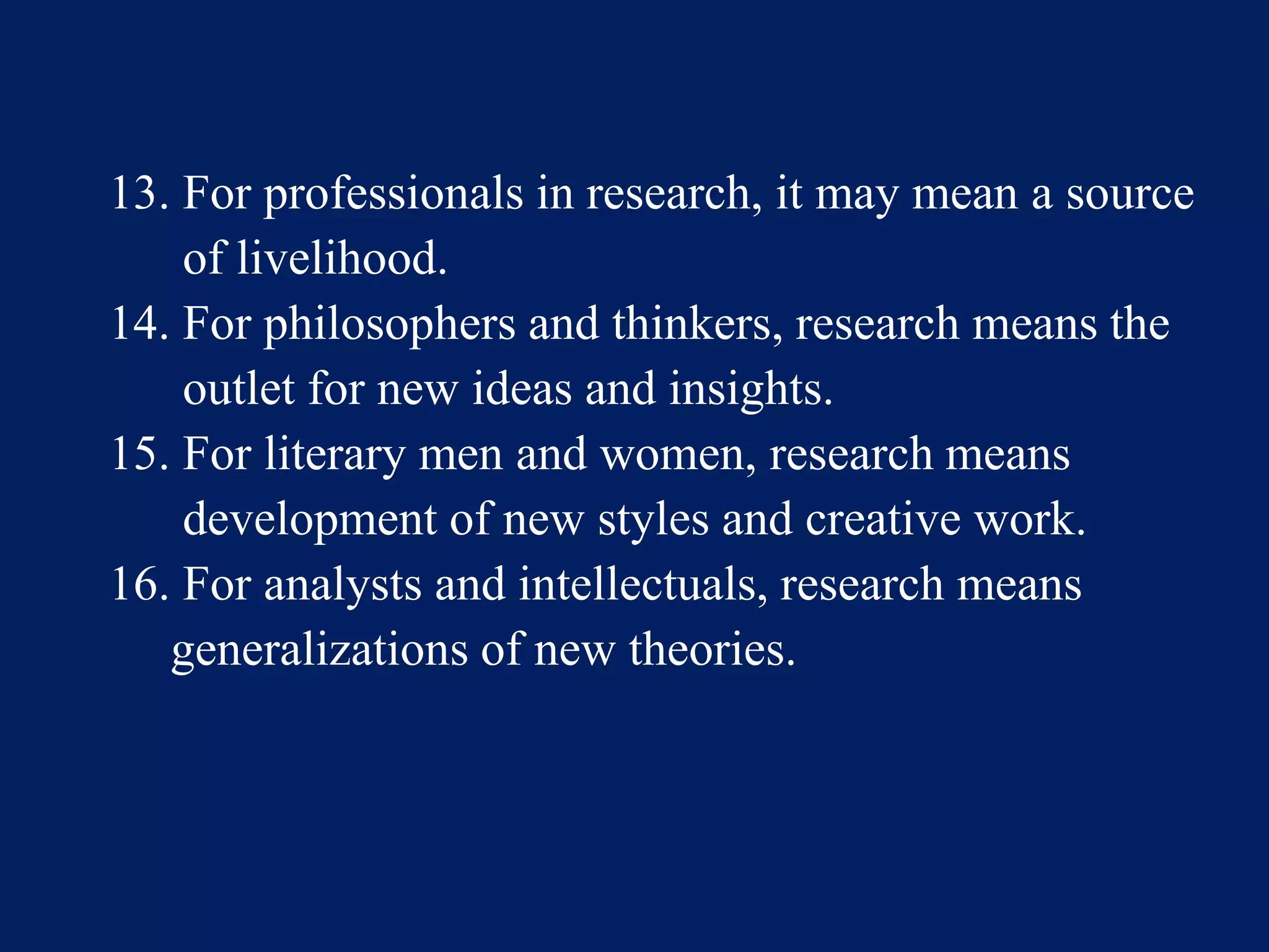 13. For professionals in research, it may mean a source
of livelihood.
14. For philosophers and thinkers, research means the
outlet for new ideas and insights.
15. For literary men and women, research means
development of new styles and creative work.
16. For analysts and intellectuals, research means
generalizations of new theories.
 