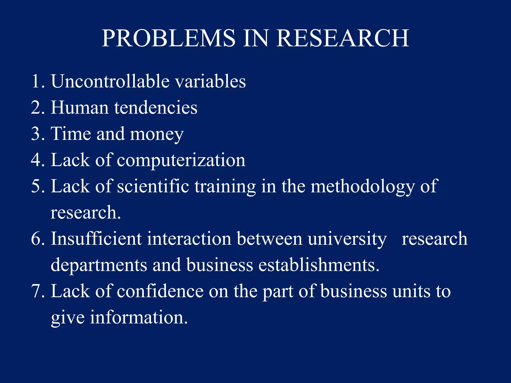 PROBLEMS IN RESEARCH
1. Uncontrollable variables
2. Human tendencies
3. Time and money
4. Lack of computerization
5. Lack of scientific training in the methodology of
research.
6. Insufficient interaction between university research
departments and business establishments.
7. Lack of confidence on the part of business units to
give information.
 