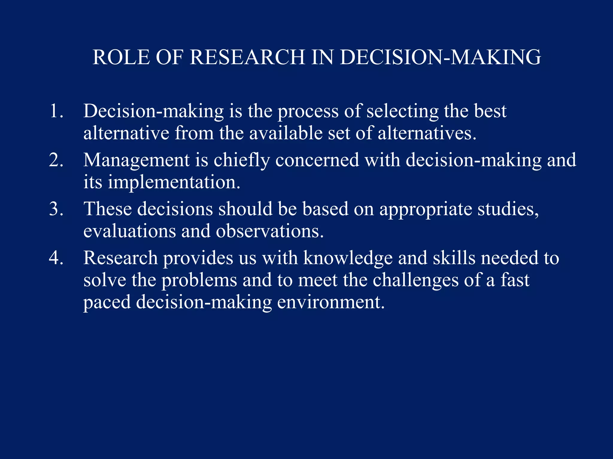ROLE OF RESEARCH IN DECISION-MAKING
1. Decision-making is the process of selecting the best
alternative from the available set of alternatives.
2. Management is chiefly concerned with decision-making and
its implementation.
3. These decisions should be based on appropriate studies,
evaluations and observations.
4. Research provides us with knowledge and skills needed to
solve the problems and to meet the challenges of a fast
paced decision-making environment.
 
