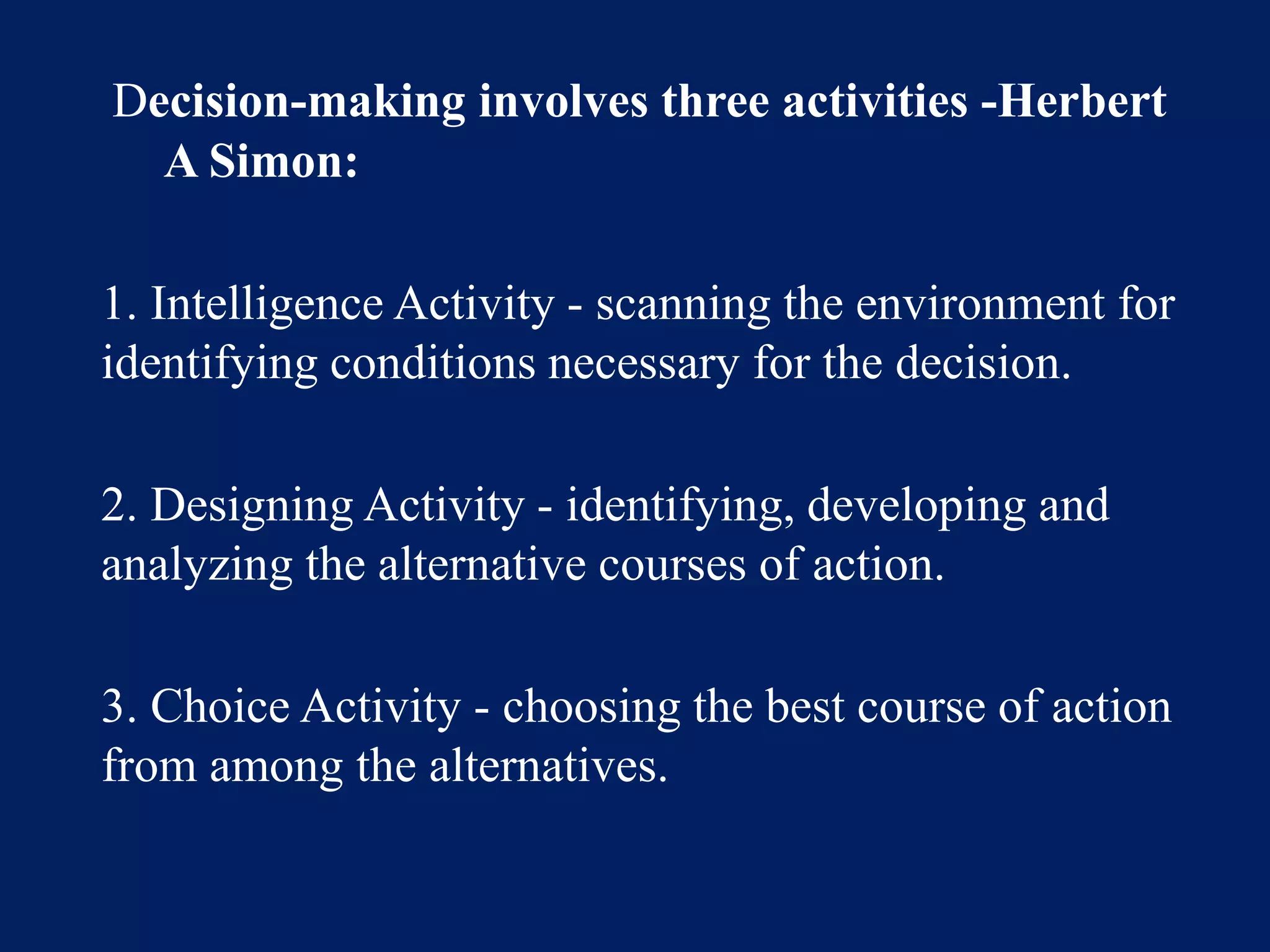 Decision-making involves three activities -Herbert
A Simon:
1. Intelligence Activity - scanning the environment for
identifying conditions necessary for the decision.
2. Designing Activity - identifying, developing and
analyzing the alternative courses of action.
3. Choice Activity - choosing the best course of action
from among the alternatives.
 