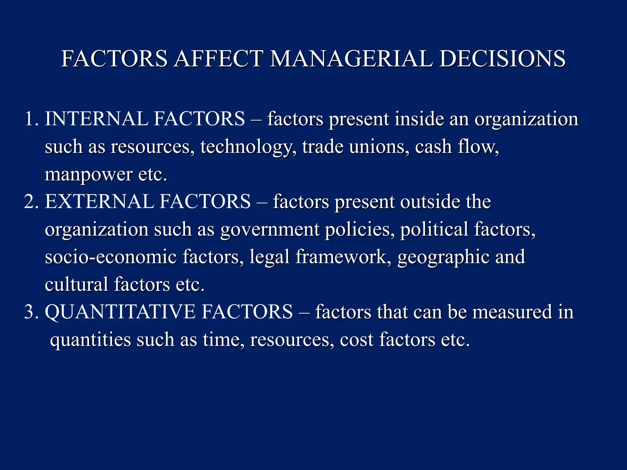 FACTORS AFFECT MANAGERIAL DECISIONS
1. INTERNAL FACTORS – factors present inside an organization
such as resources, technology, trade unions, cash flow,
manpower etc.
2. EXTERNAL FACTORS – factors present outside the
organization such as government policies, political factors,
socio-economic factors, legal framework, geographic and
cultural factors etc.
3. QUANTITATIVE FACTORS – factors that can be measured in
quantities such as time, resources, cost factors etc.
 
