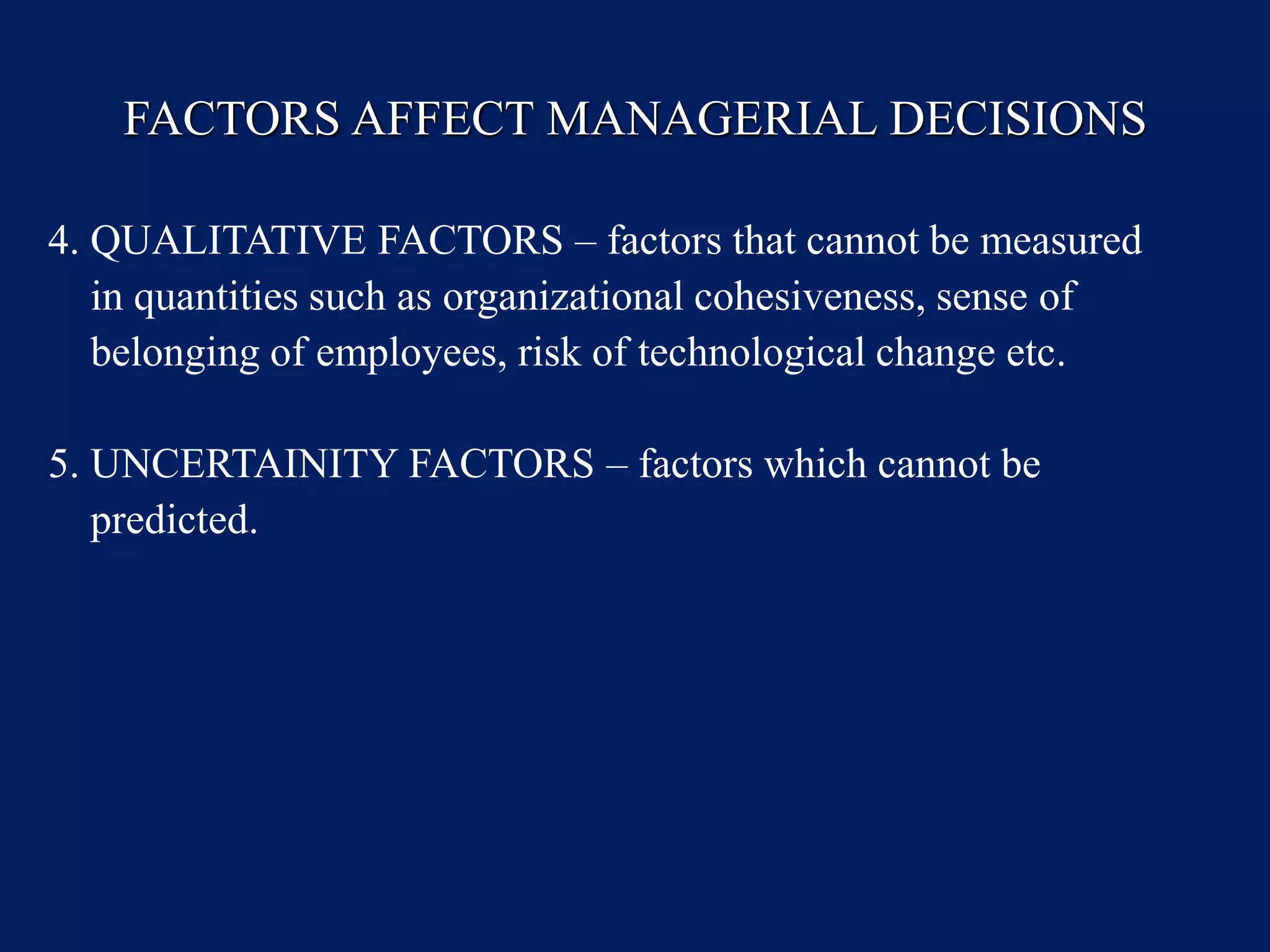 FACTORS AFFECT MANAGERIAL DECISIONS
4. QUALITATIVE FACTORS – factors that cannot be measured
in quantities such as organizational cohesiveness, sense of
belonging of employees, risk of technological change etc.
5. UNCERTAINITY FACTORS – factors which cannot be
predicted.
 
