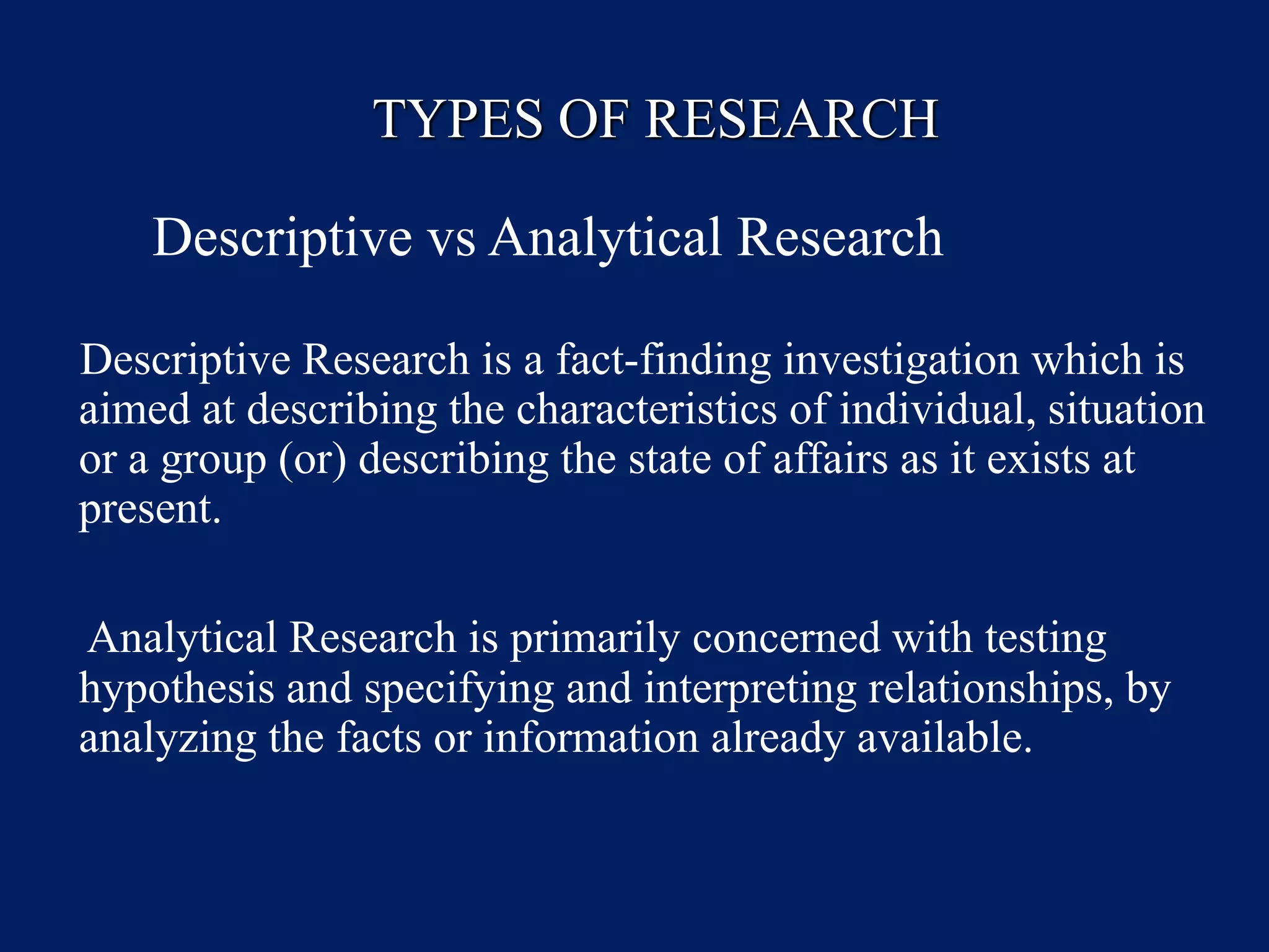 TYPES OF RESEARCH
Descriptive vs Analytical Research
Descriptive Research is a fact-finding investigation which is
aimed at describing the characteristics of individual, situation
or a group (or) describing the state of affairs as it exists at
present.
Analytical Research is primarily concerned with testing
hypothesis and specifying and interpreting relationships, by
analyzing the facts or information already available.
 