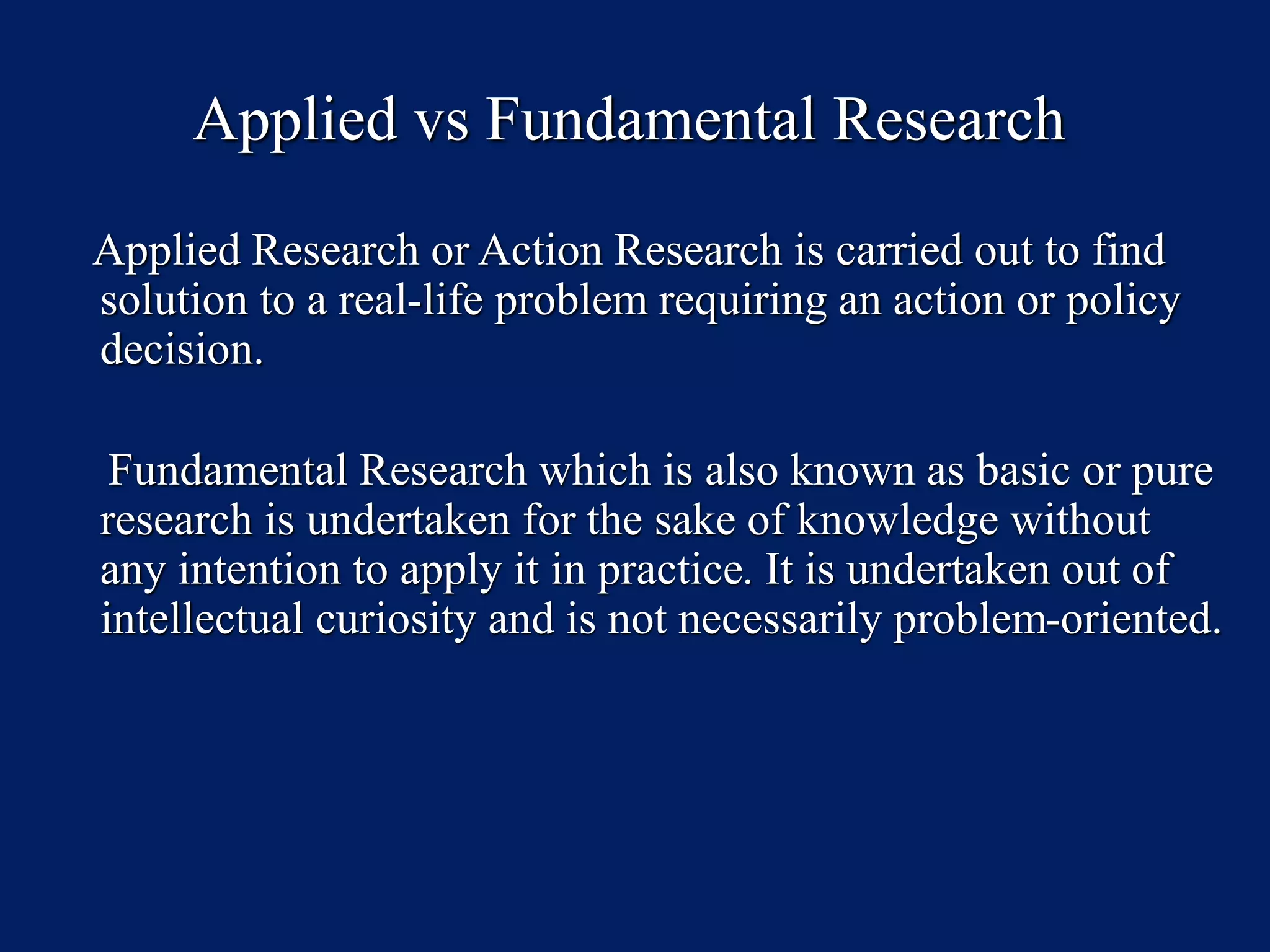 Applied vs Fundamental Research
Applied Research or Action Research is carried out to find
solution to a real-life problem requiring an action or policy
decision.
Fundamental Research which is also known as basic or pure
research is undertaken for the sake of knowledge without
any intention to apply it in practice. It is undertaken out of
intellectual curiosity and is not necessarily problem-oriented.
 