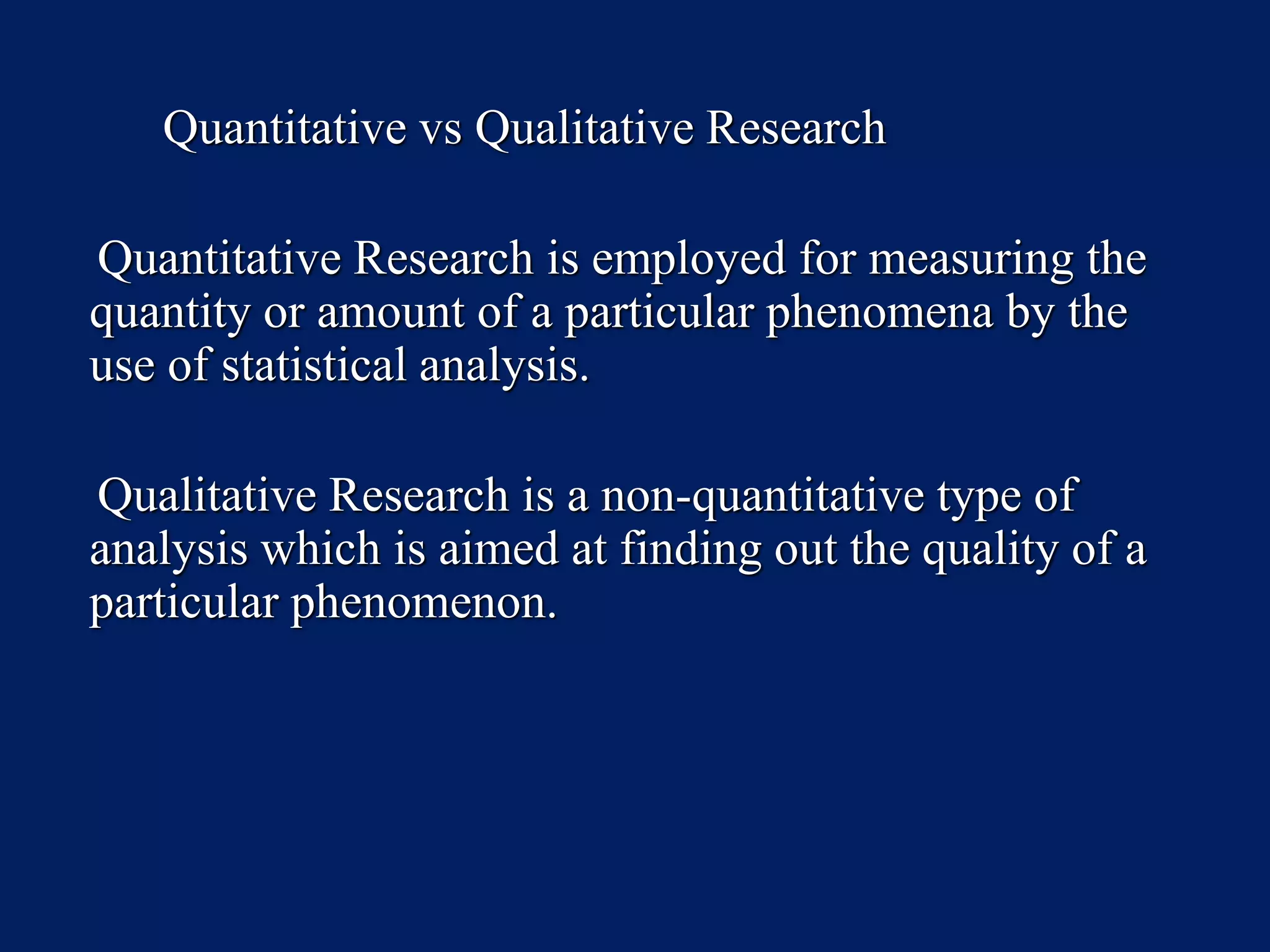 Quantitative vs Qualitative Research
Quantitative Research is employed for measuring the
quantity or amount of a particular phenomena by the
use of statistical analysis.
Qualitative Research is a non-quantitative type of
analysis which is aimed at finding out the quality of a
particular phenomenon.
 
