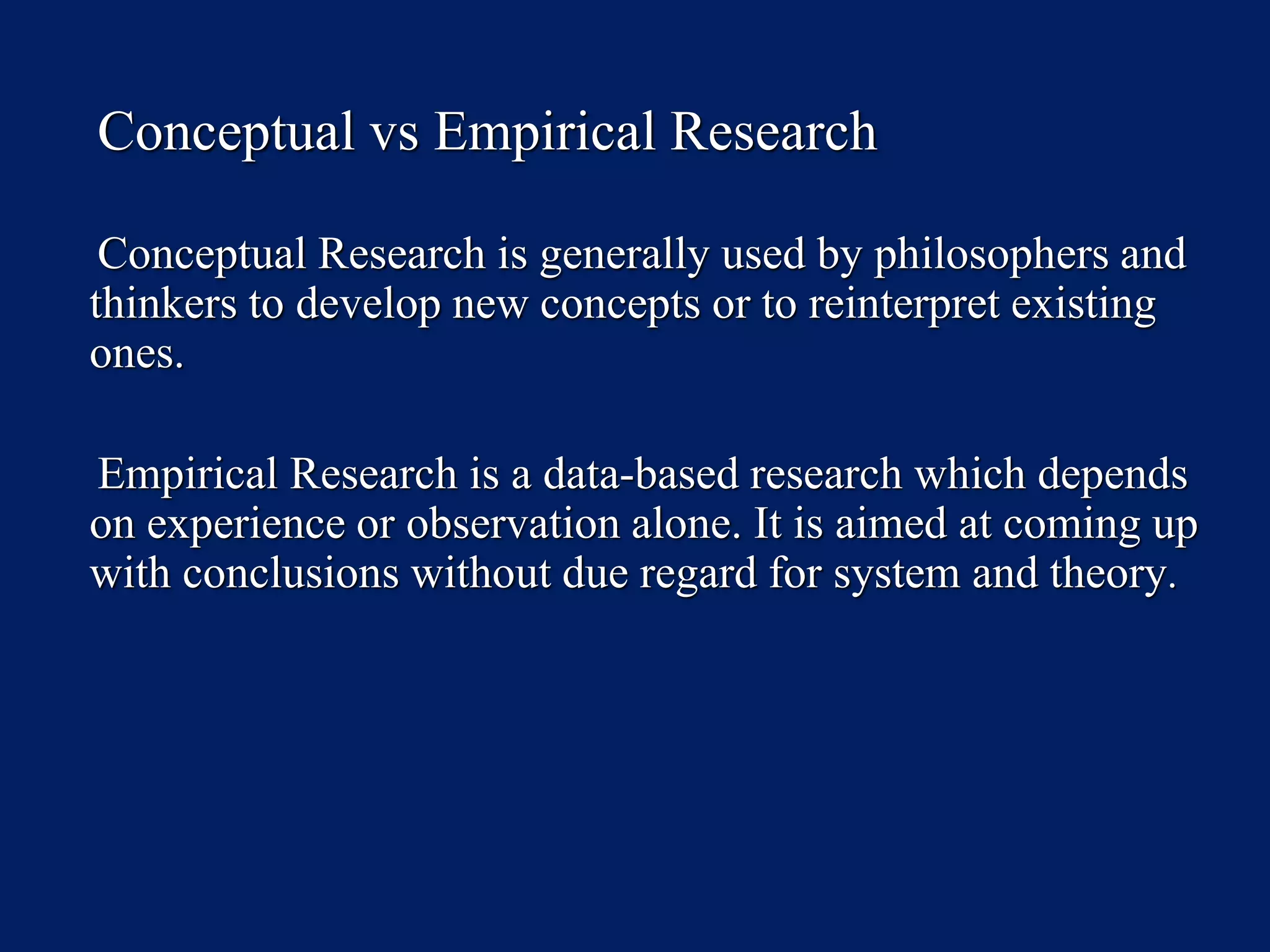 Conceptual vs Empirical Research
Conceptual Research is generally used by philosophers and
thinkers to develop new concepts or to reinterpret existing
ones.
Empirical Research is a data-based research which depends
on experience or observation alone. It is aimed at coming up
with conclusions without due regard for system and theory.
 