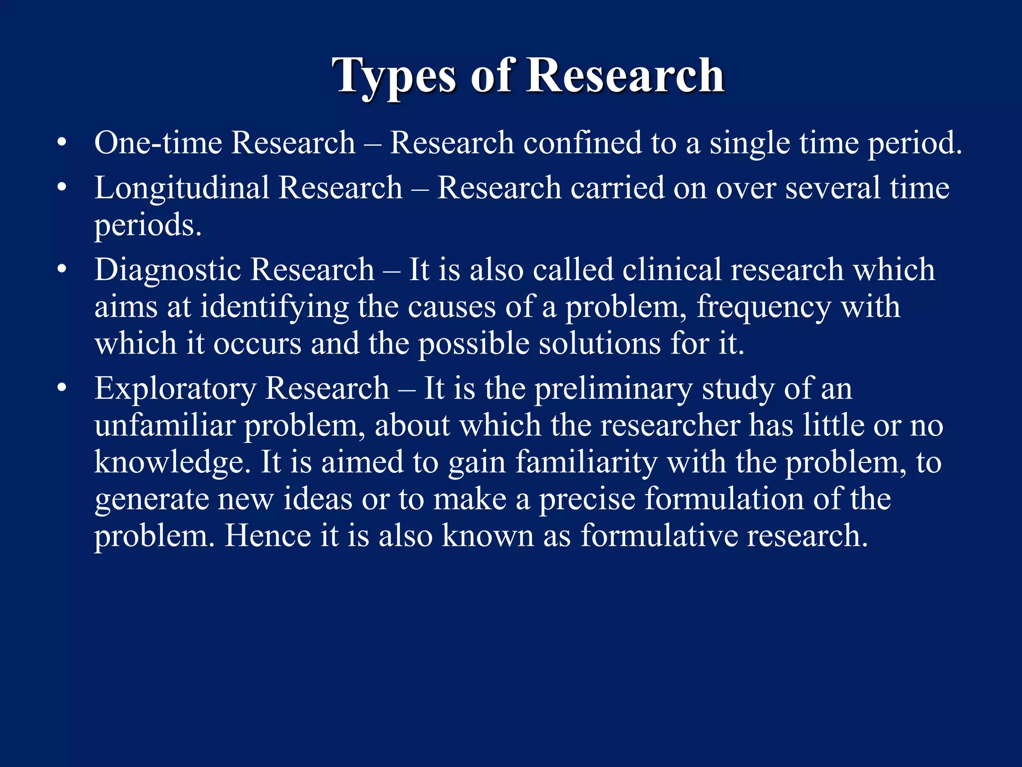 Types of Research
• One-time Research – Research confined to a single time period.
• Longitudinal Research – Research carried on over several time
periods.
• Diagnostic Research – It is also called clinical research which
aims at identifying the causes of a problem, frequency with
which it occurs and the possible solutions for it.
• Exploratory Research – It is the preliminary study of an
unfamiliar problem, about which the researcher has little or no
knowledge. It is aimed to gain familiarity with the problem, to
generate new ideas or to make a precise formulation of the
problem. Hence it is also known as formulative research.
 