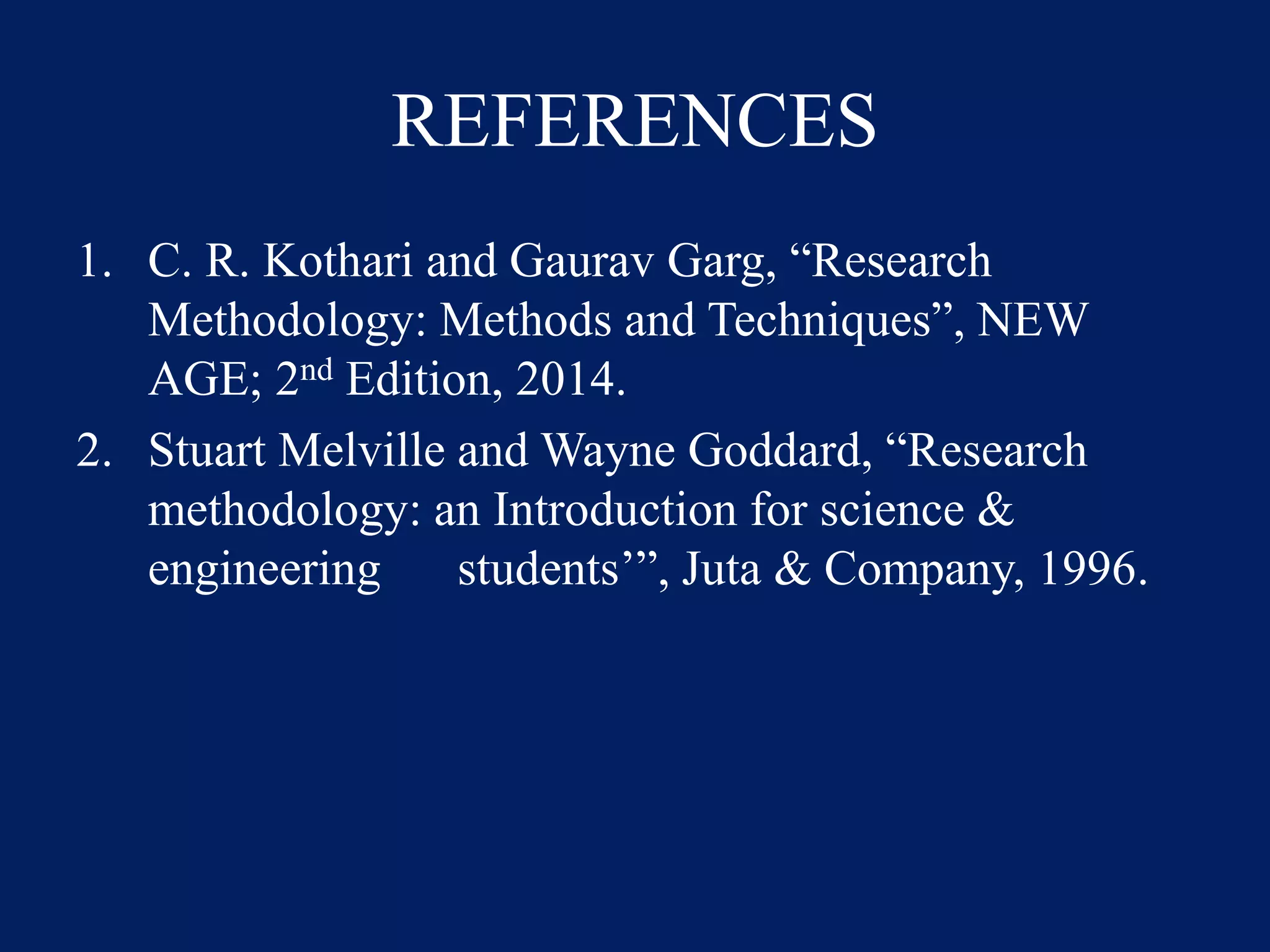REFERENCES
1. C. R. Kothari and Gaurav Garg, “Research
Methodology: Methods and Techniques”, NEW
AGE; 2nd Edition, 2014.
2. Stuart Melville and Wayne Goddard, “Research
methodology: an Introduction for science &
engineering students’”, Juta & Company, 1996.
 