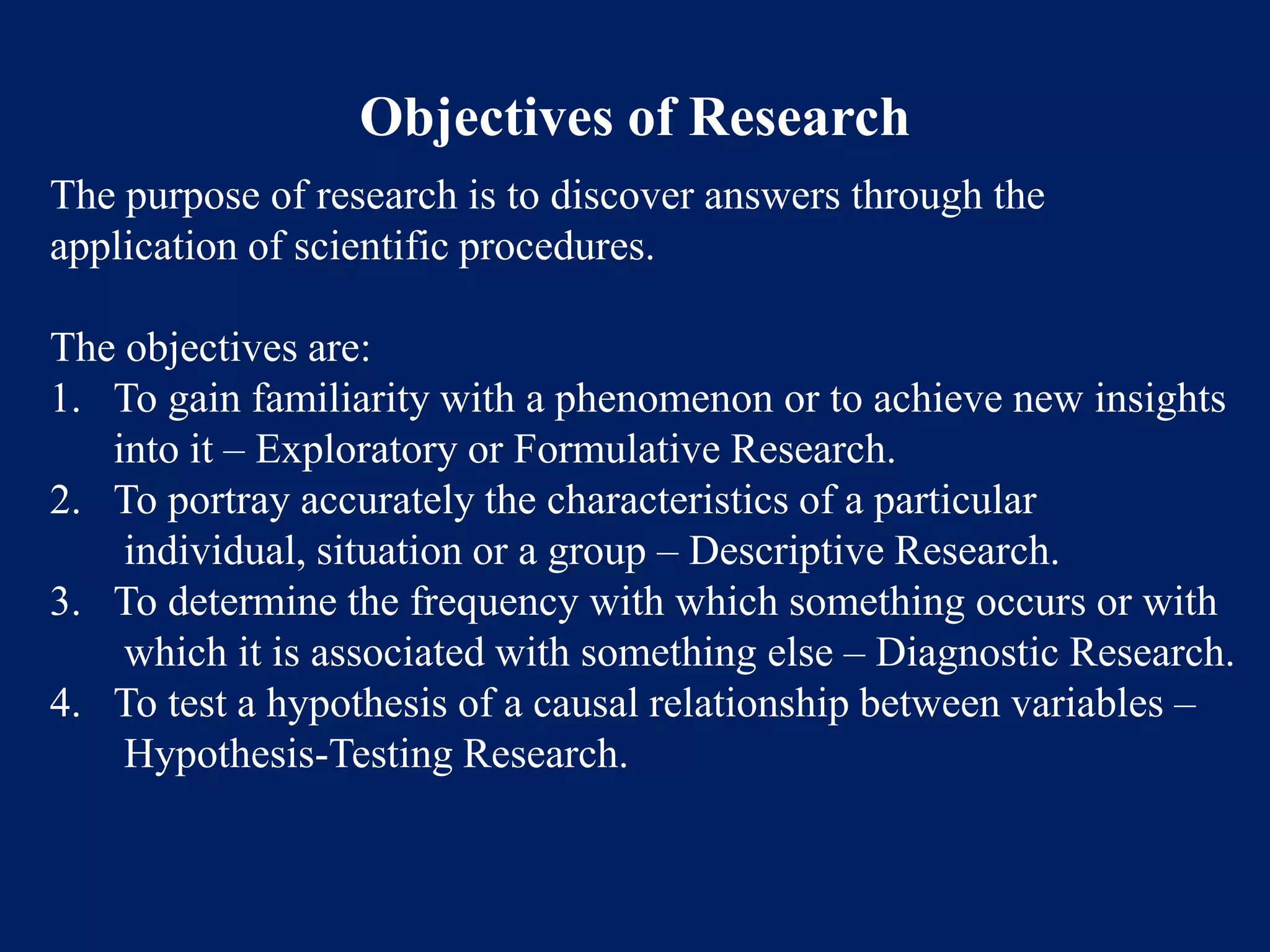 Objectives of Research
The purpose of research is to discover answers through the
application of scientific procedures.
The objectives are:
1. To gain familiarity with a phenomenon or to achieve new insights
into it – Exploratory or Formulative Research.
2. To portray accurately the characteristics of a particular
individual, situation or a group – Descriptive Research.
3. To determine the frequency with which something occurs or with
which it is associated with something else – Diagnostic Research.
4. To test a hypothesis of a causal relationship between variables –
Hypothesis-Testing Research.
 