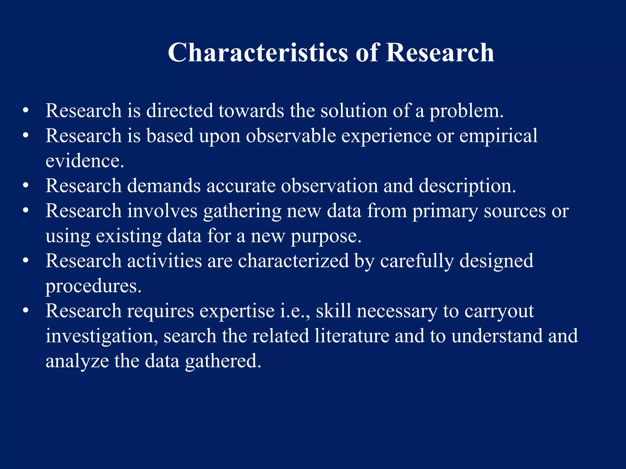 Characteristics of Research
• Research is directed towards the solution of a problem.
• Research is based upon observable experience or empirical
evidence.
• Research demands accurate observation and description.
• Research involves gathering new data from primary sources or
using existing data for a new purpose.
• Research activities are characterized by carefully designed
procedures.
• Research requires expertise i.e., skill necessary to carryout
investigation, search the related literature and to understand and
analyze the data gathered.
 