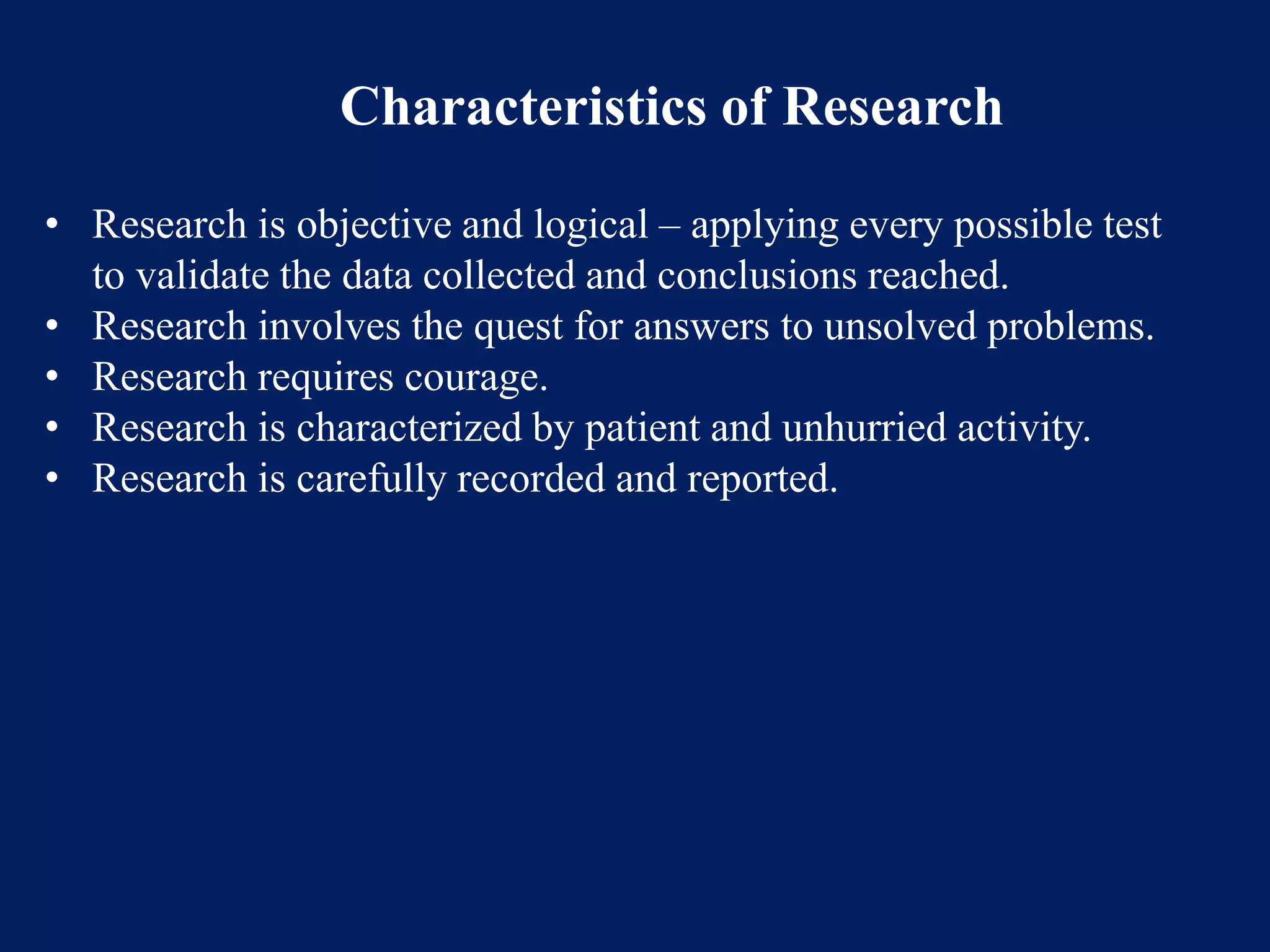 Characteristics of Research
• Research is objective and logical – applying every possible test
to validate the data collected and conclusions reached.
• Research involves the quest for answers to unsolved problems.
• Research requires courage.
• Research is characterized by patient and unhurried activity.
• Research is carefully recorded and reported.
 