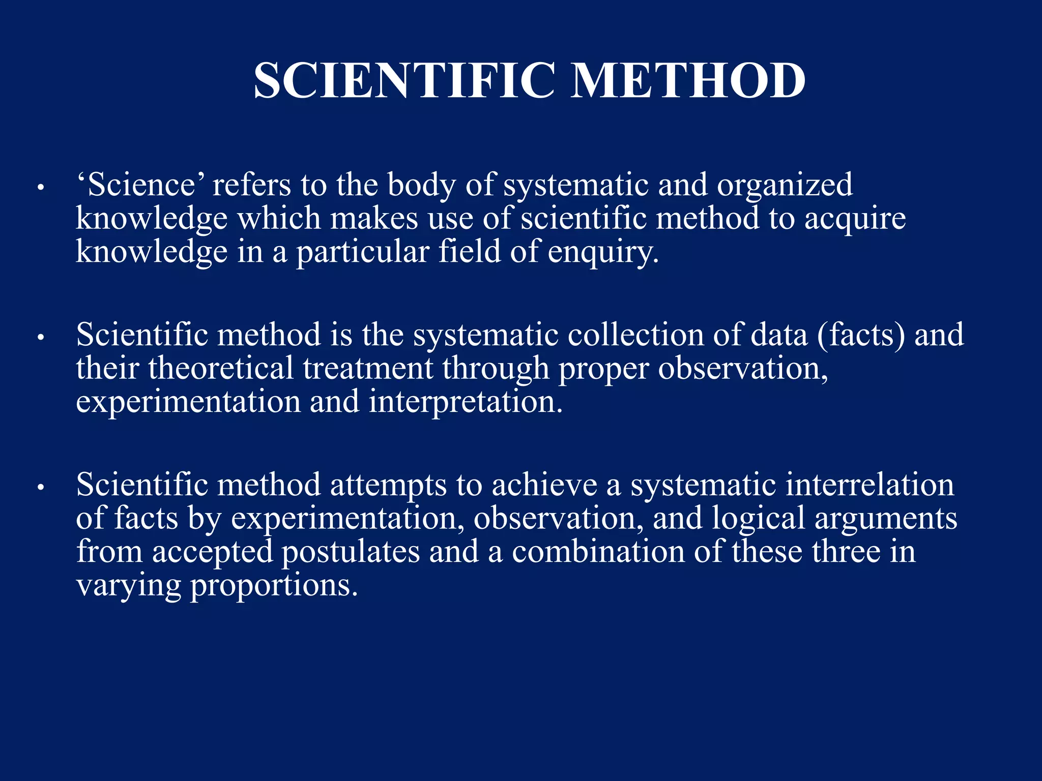 SCIENTIFIC METHOD
• ‘Science’ refers to the body of systematic and organized
knowledge which makes use of scientific method to acquire
knowledge in a particular field of enquiry.
• Scientific method is the systematic collection of data (facts) and
their theoretical treatment through proper observation,
experimentation and interpretation.
• Scientific method attempts to achieve a systematic interrelation
of facts by experimentation, observation, and logical arguments
from accepted postulates and a combination of these three in
varying proportions.
 