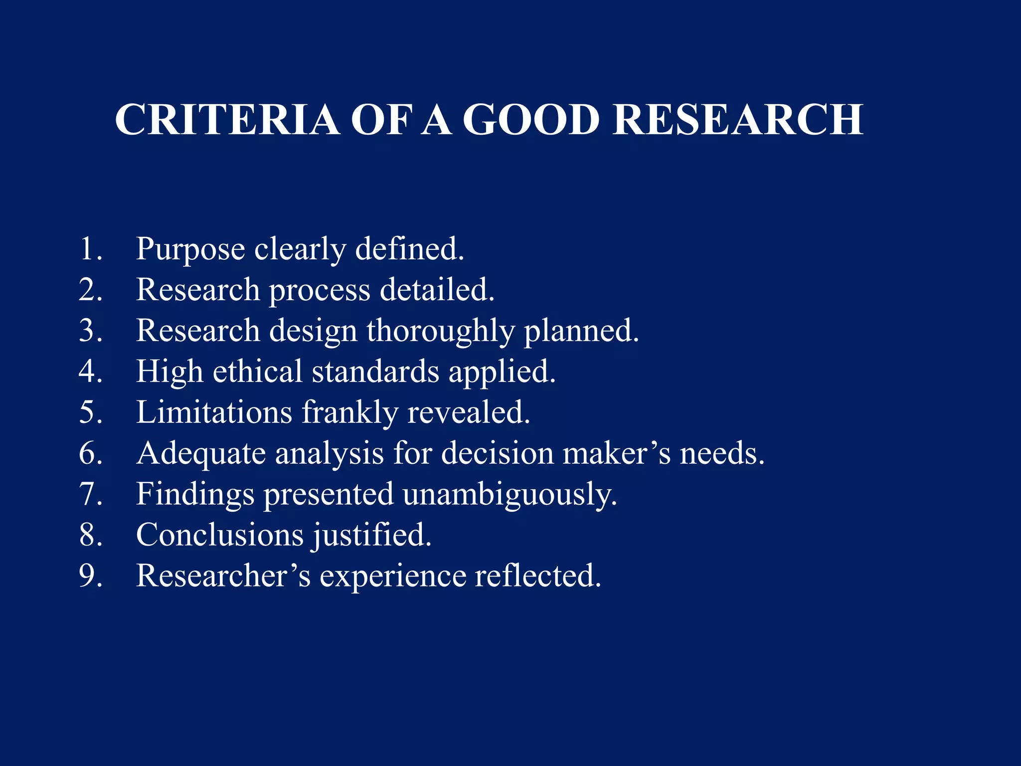 1. Purpose clearly defined.
2. Research process detailed.
3. Research design thoroughly planned.
4. High ethical standards applied.
5. Limitations frankly revealed.
6. Adequate analysis for decision maker’s needs.
7. Findings presented unambiguously.
8. Conclusions justified.
9. Researcher’s experience reflected.
CRITERIA OF A GOOD RESEARCH
 