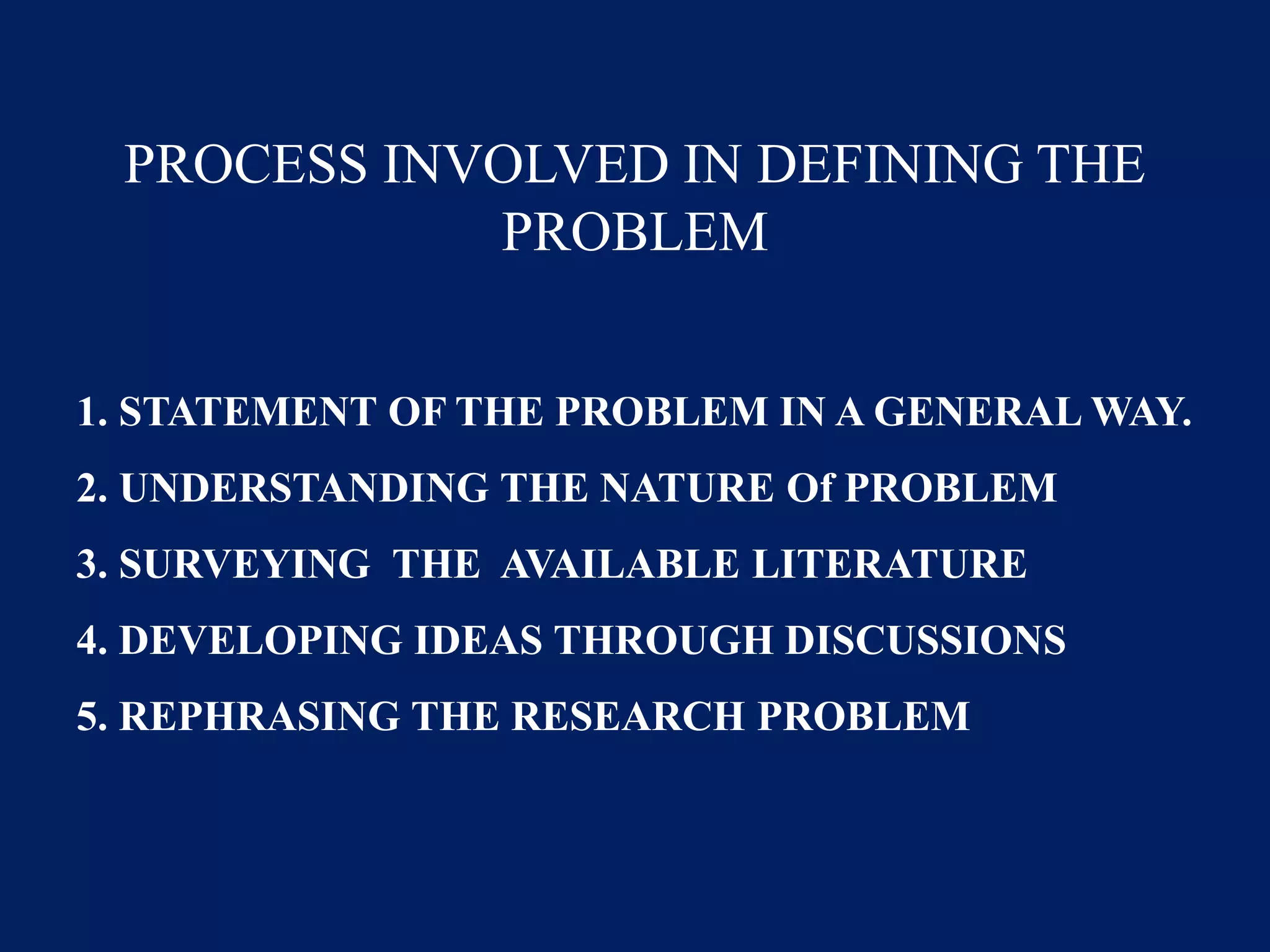 PROCESS INVOLVED IN DEFINING THE
PROBLEM
1. STATEMENT OF THE PROBLEM IN A GENERAL WAY.
2. UNDERSTANDING THE NATURE Of PROBLEM
3. SURVEYING THE AVAILABLE LITERATURE
4. DEVELOPING IDEAS THROUGH DISCUSSIONS
5. REPHRASING THE RESEARCH PROBLEM
 