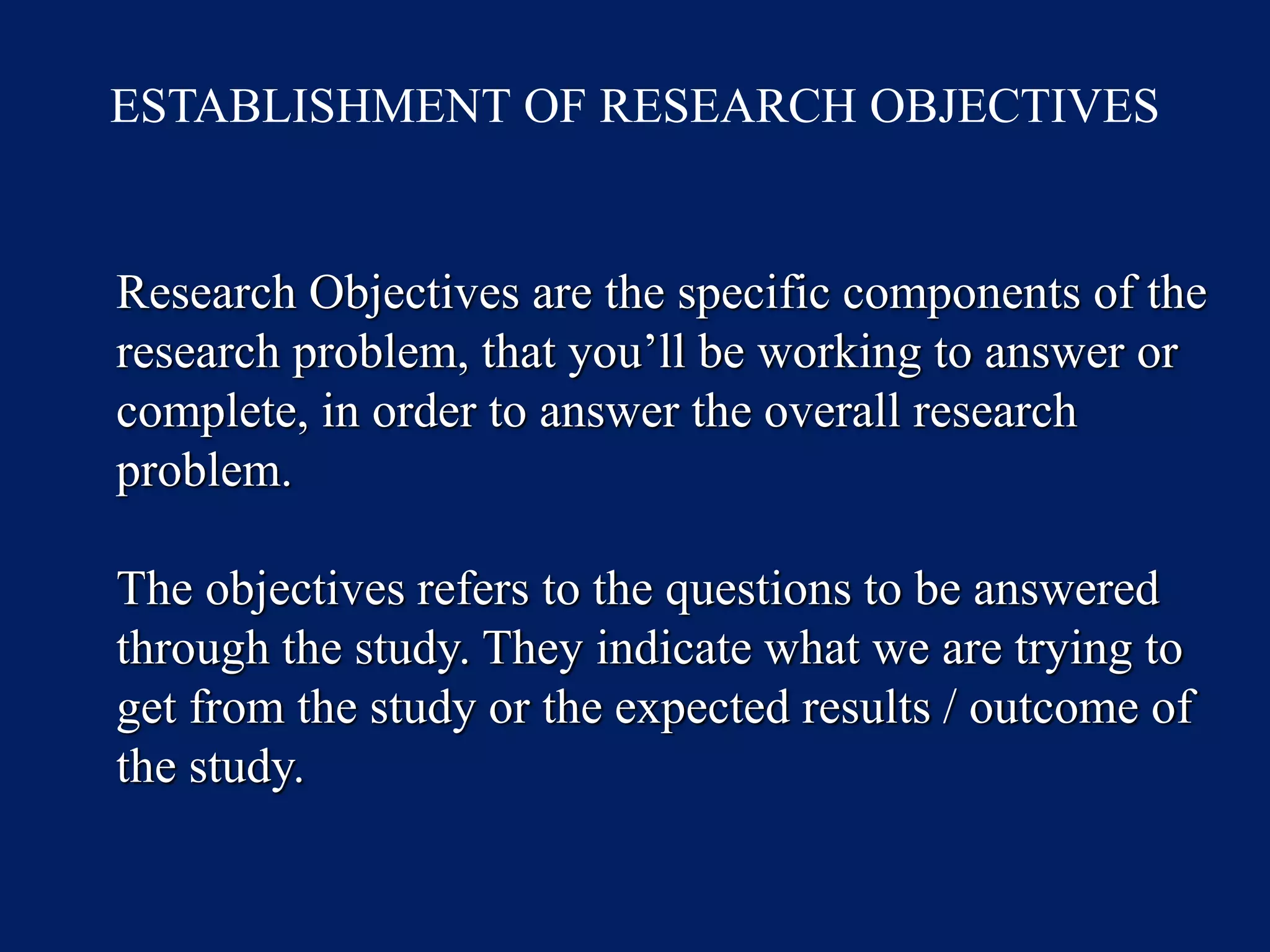 ESTABLISHMENT OF RESEARCH OBJECTIVES
Research Objectives are the specific components of the
research problem, that you’ll be working to answer or
complete, in order to answer the overall research
problem.
The objectives refers to the questions to be answered
through the study. They indicate what we are trying to
get from the study or the expected results / outcome of
the study.
 