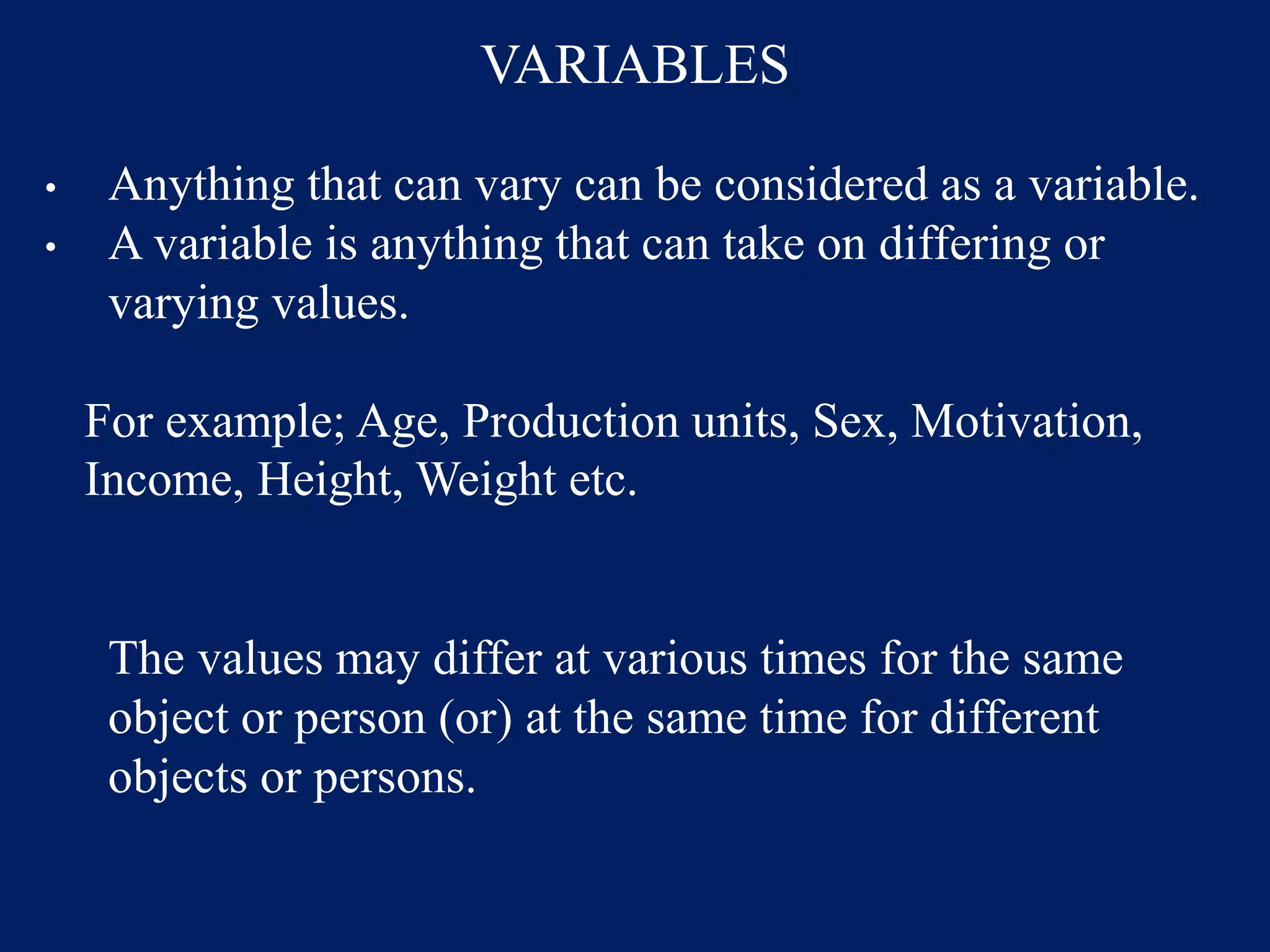 VARIABLES
• Anything that can vary can be considered as a variable.
• A variable is anything that can take on differing or
varying values.
For example; Age, Production units, Sex, Motivation,
Income, Height, Weight etc.
The values may differ at various times for the same
object or person (or) at the same time for different
objects or persons.
 