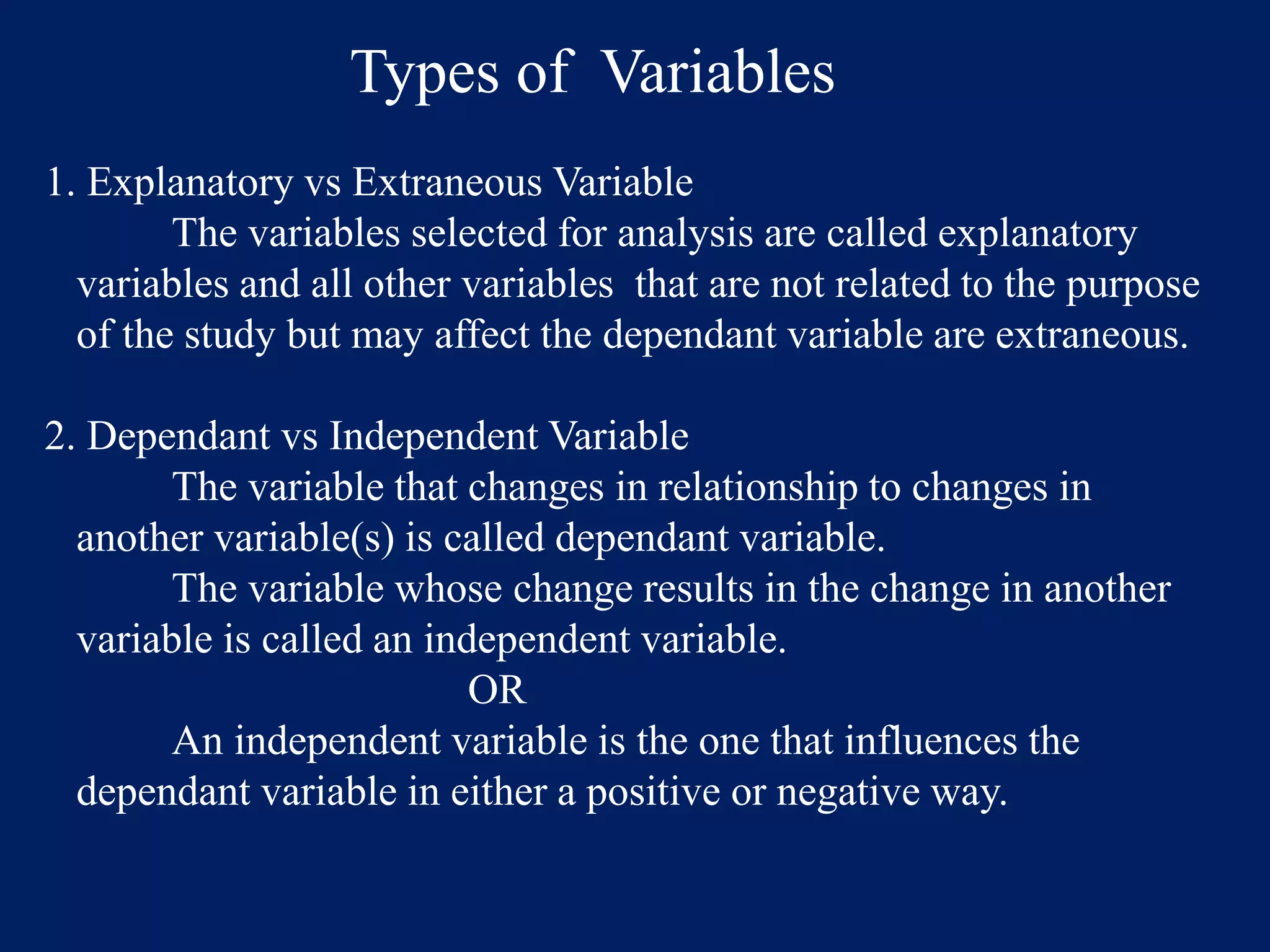 Types of Variables
1. Explanatory vs Extraneous Variable
The variables selected for analysis are called explanatory
variables and all other variables that are not related to the purpose
of the study but may affect the dependant variable are extraneous.
2. Dependant vs Independent Variable
The variable that changes in relationship to changes in
another variable(s) is called dependant variable.
The variable whose change results in the change in another
variable is called an independent variable.
OR
An independent variable is the one that influences the
dependant variable in either a positive or negative way.
 