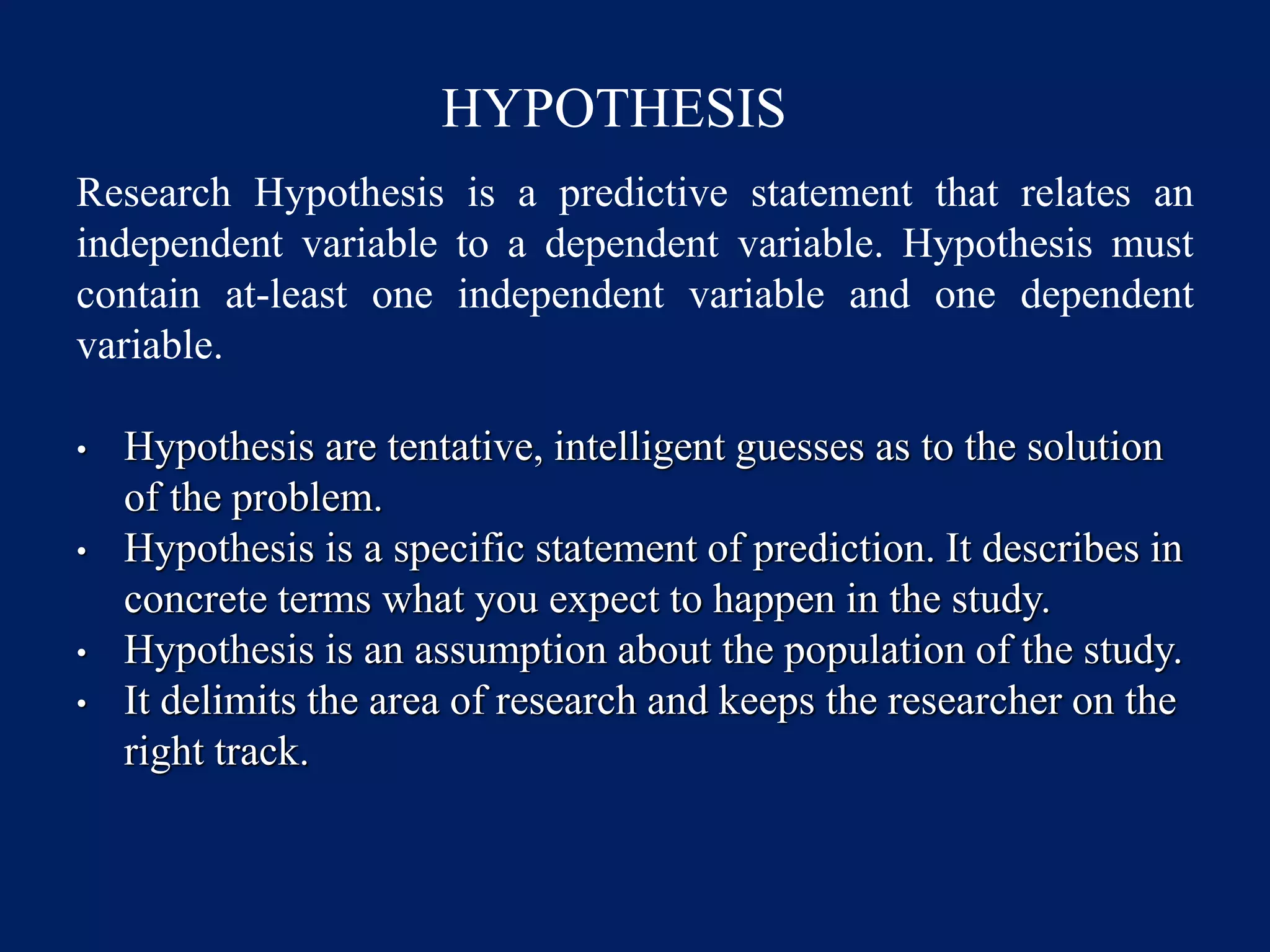 HYPOTHESIS
Research Hypothesis is a predictive statement that relates an
independent variable to a dependent variable. Hypothesis must
contain at-least one independent variable and one dependent
variable.
• Hypothesis are tentative, intelligent guesses as to the solution
of the problem.
• Hypothesis is a specific statement of prediction. It describes in
concrete terms what you expect to happen in the study.
• Hypothesis is an assumption about the population of the study.
• It delimits the area of research and keeps the researcher on the
right track.
 
