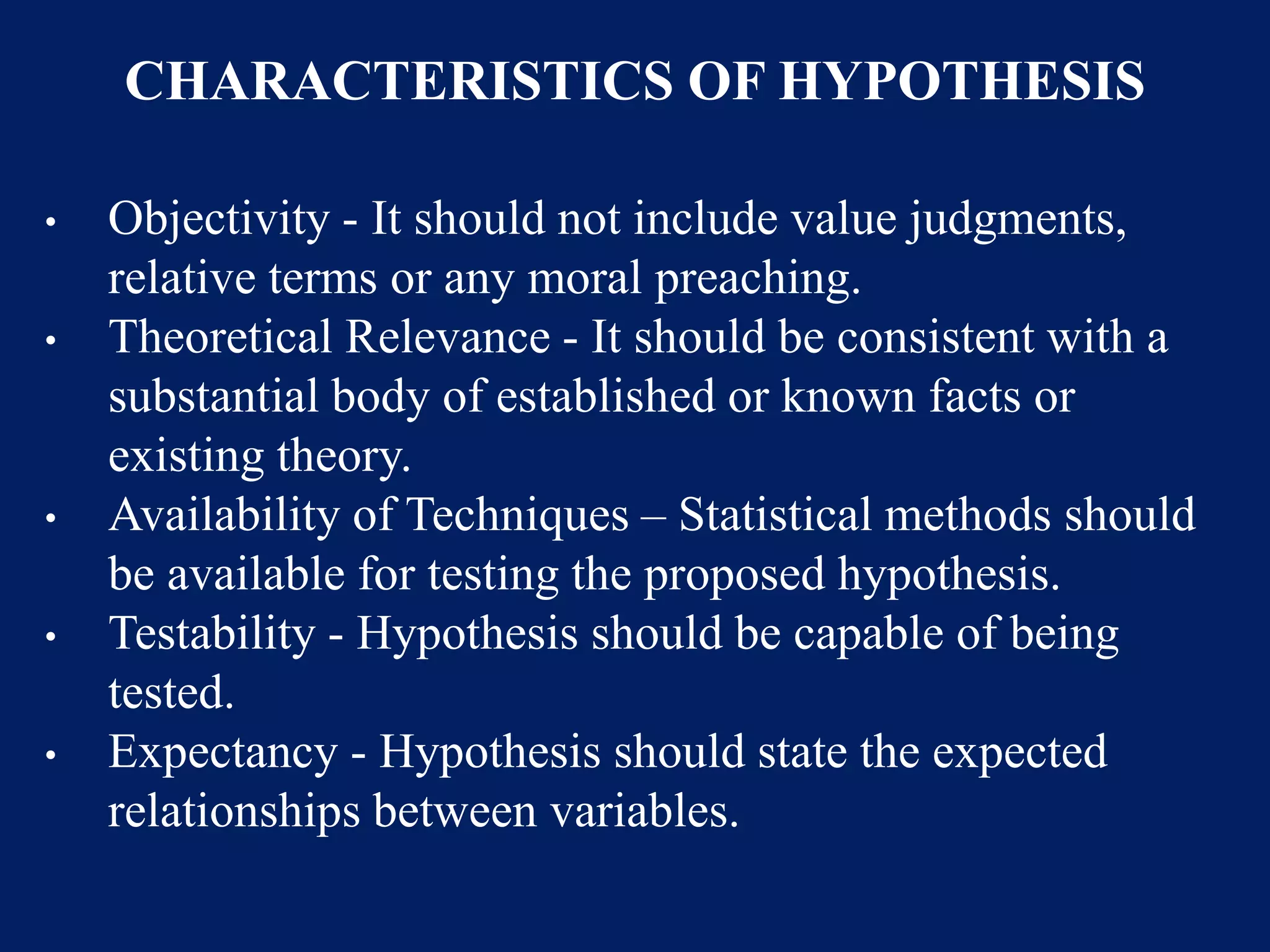 CHARACTERISTICS OF HYPOTHESIS
• Objectivity - It should not include value judgments,
relative terms or any moral preaching.
• Theoretical Relevance - It should be consistent with a
substantial body of established or known facts or
existing theory.
• Availability of Techniques – Statistical methods should
be available for testing the proposed hypothesis.
• Testability - Hypothesis should be capable of being
tested.
• Expectancy - Hypothesis should state the expected
relationships between variables.
 