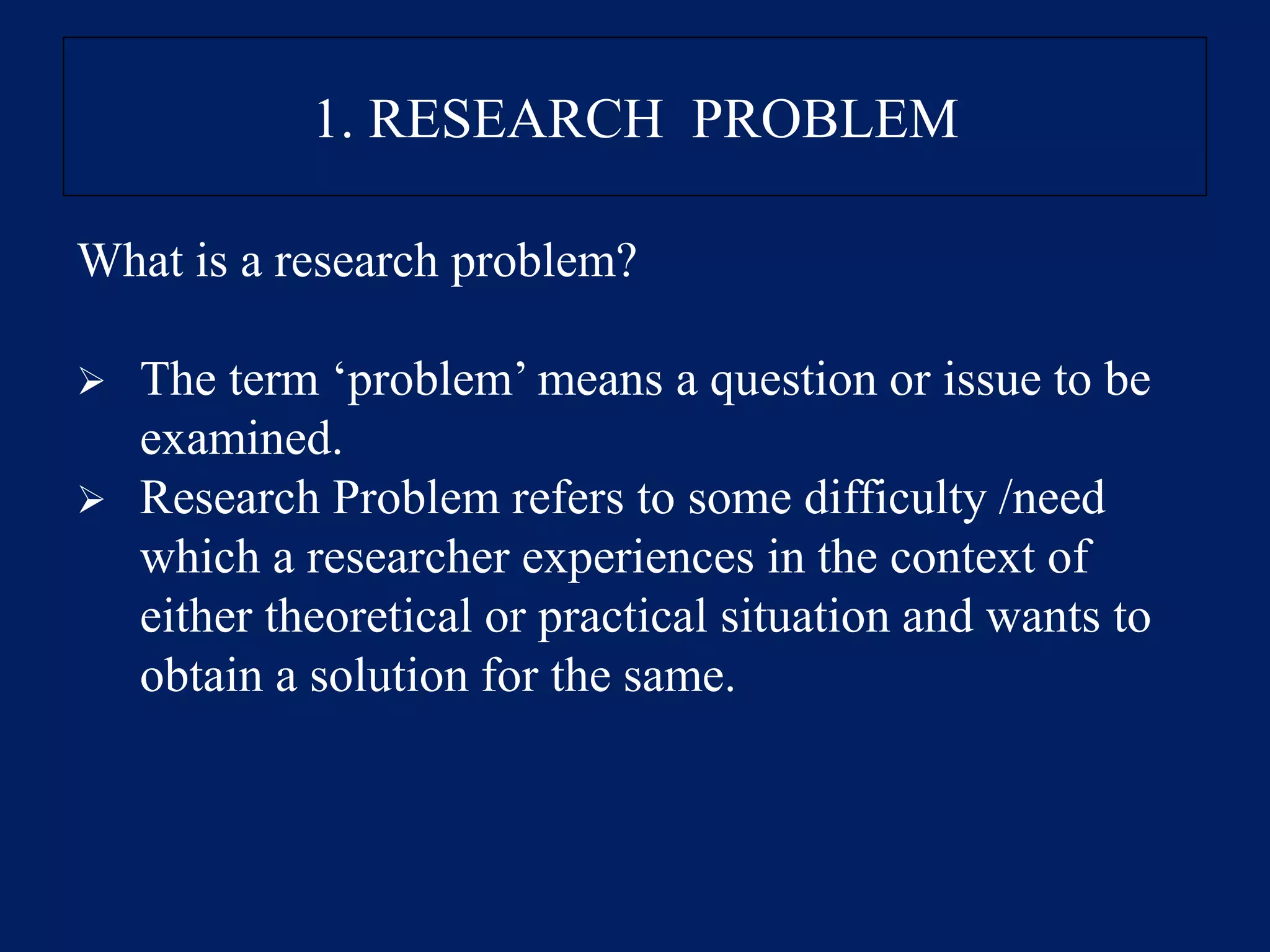 1. RESEARCH PROBLEM
What is a research problem?
➢ The term ‘problem’ means a question or issue to be
examined.
➢ Research Problem refers to some difficulty /need
which a researcher experiences in the context of
either theoretical or practical situation and wants to
obtain a solution for the same.
 