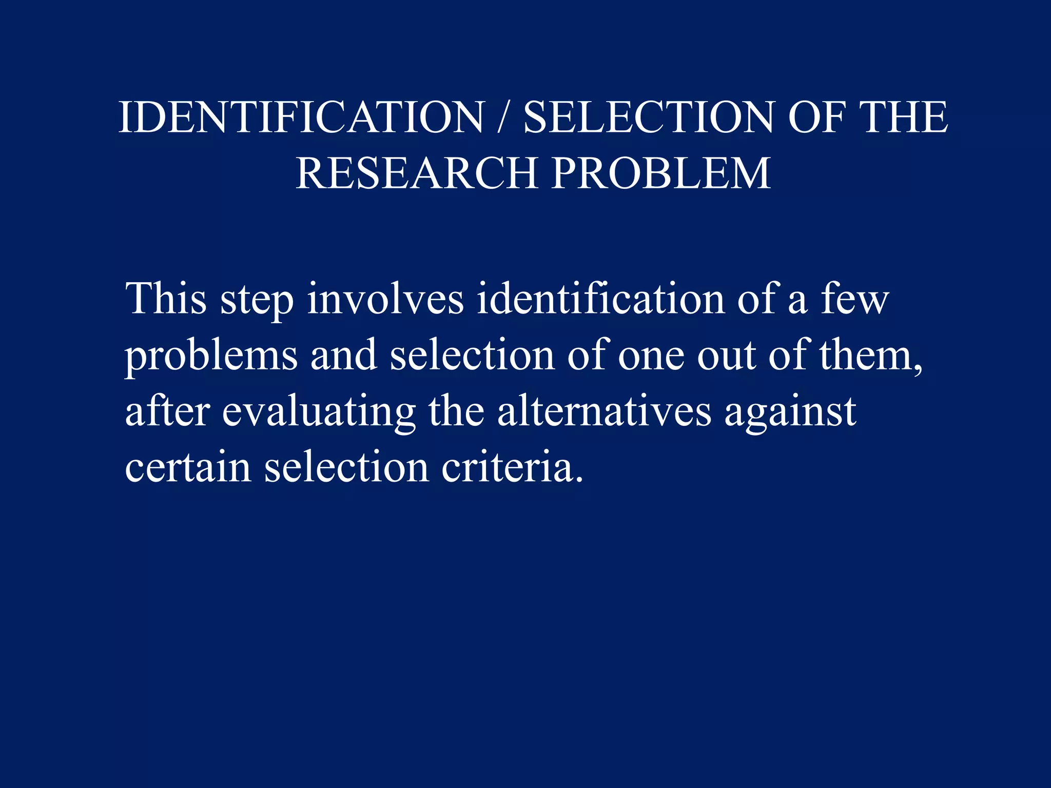 IDENTIFICATION / SELECTION OF THE
RESEARCH PROBLEM
This step involves identification of a few
problems and selection of one out of them,
after evaluating the alternatives against
certain selection criteria.
 