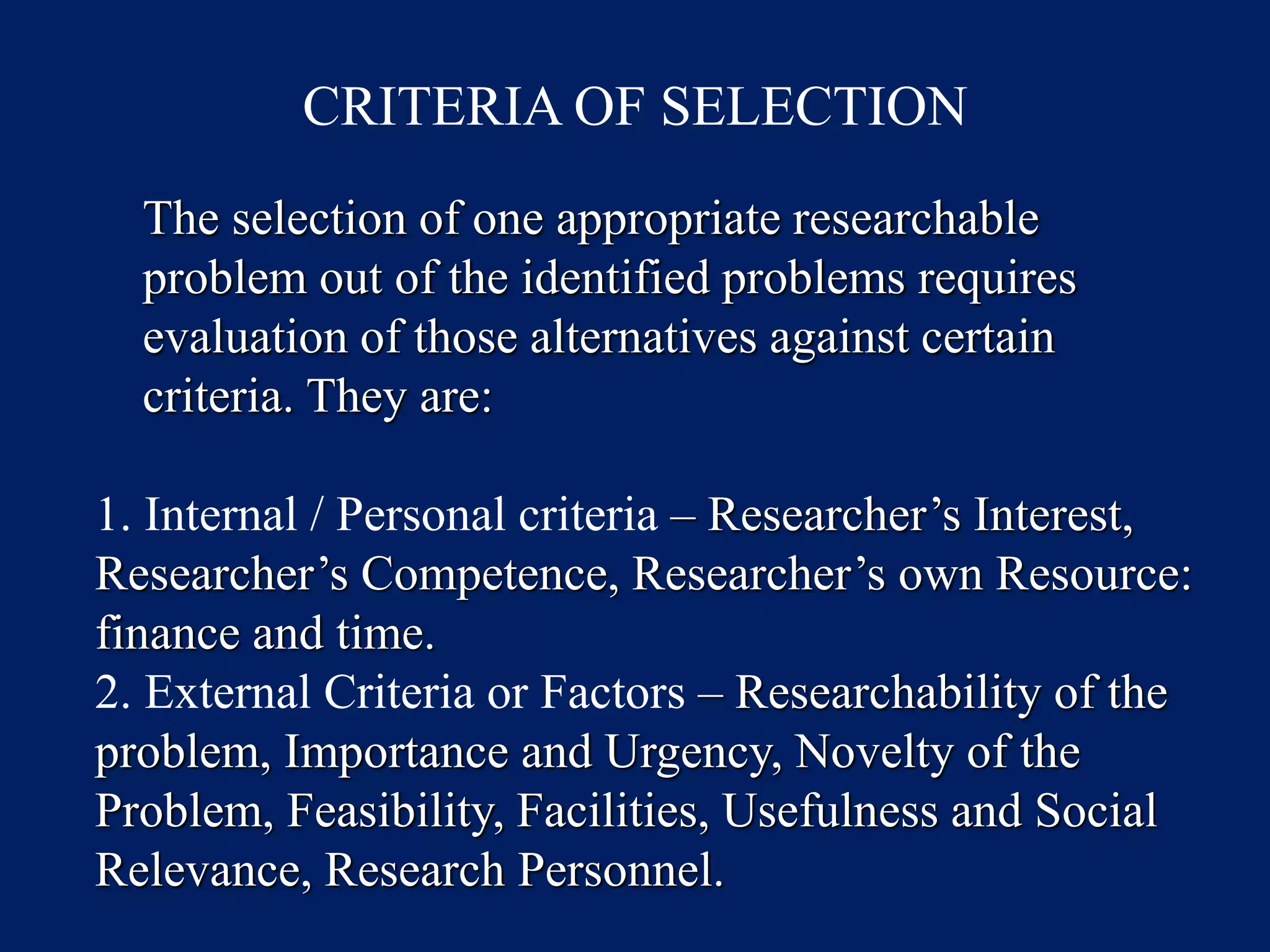 CRITERIA OF SELECTION
The selection of one appropriate researchable
problem out of the identified problems requires
evaluation of those alternatives against certain
criteria. They are:
1. Internal / Personal criteria – Researcher’s Interest,
Researcher’s Competence, Researcher’s own Resource:
finance and time.
2. External Criteria or Factors – Researchability of the
problem, Importance and Urgency, Novelty of the
Problem, Feasibility, Facilities, Usefulness and Social
Relevance, Research Personnel.
 